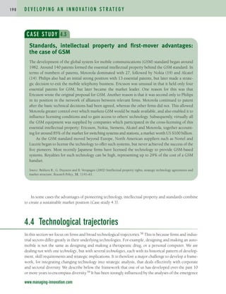 D E V E L O P I N G A N I N N O VAT I O N S T R AT E G Y
1 9 0
www.managing-innovation.com
CASE STUDY 4.3
The development of the global system for mobile communications (GSM) standard began around
1982. Around 140 patents formed the essential intellectual property behind the GSM standard. In
terms of numbers of patents, Motorola dominated with 27, followed by Nokia (19) and Alcatel
(14). Philips also had an initial strong position with 13 essential patents, but later made a strate-
gic decision to exit the mobile telephony business. Ericsson was unusual in that it held only four
essential patents for GSM, but later became the market leader. One reason for this was that
Ericsson wrote the original proposal for GSM. Another reason is that it was second only to Philips
in its position in the network of alliances between relevant firms. Motorola continued to patent
after the basic technical decisions had been agreed, whereas the other firms did not. This allowed
Motorola greater control over which markets GSM would be made available, and also enabled it to
influence licensing conditions and to gain access to others’ technology. Subsequently, virtually all
the GSM equipment was supplied by companies which participated in the cross-licensing of this
essential intellectual property: Ericsson, Nokia, Siemens, Alcatel and Motorola, together account-
ing for around 85% of the market for switching systems and stations, a market worth US $100 billion.
As the GSM standard moved beyond Europe, North American suppliers such as Nortel and
Lucent began to license the technology to offer such systems, but never achieved the success of the
five pioneers. Most recently Japanese firms have licensed the technology to provide GSM-based
systems. Royalties for such technology can be high, representing up to 29% of the cost of a GSM
handset.
Source: Bekkers R., G. Duysters and B. Verspagen (2002) Intellectual property rights, strategic technology agreements and
market structure. Research Policy, 31, 1141–61.
Standards, intellectual property and first-mover advantages:
the case of GSM
In some cases the advantages of pioneering technology, intellectual property and standards combine
to create a sustainable market position (Case study 4.3).
4.4 Technological trajectories
In this section we focus on firms and broad technological trajectories.58 This is because firms and indus-
trial sectors differ greatly in their underlying technologies. For example, designing and making an auto-
mobile is not the same as designing and making a therapeutic drug, or a personal computer. We are
dealing not with one technology, but with several technologies, each with its historical pattern of develop-
ment, skill requirements and strategic implications. It is therefore a major challenge to develop a frame-
work, for integrating changing technology into strategic analysis, that deals effectively with corporate
and sectoral diversity. We describe below the framework that one of us has developed over the past 10
or more years to encompass diversity.59 It has been strongly influenced by the analyses of the emergence
c04.qxd 2/9/09 4:26 PM Page 190
 