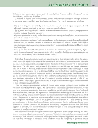 of the major new technologies over the past 150 years by Chris Freeman and his colleagues,60 and by
David Mowery and Nathan Rosenberg.61
A number of studies have shown marked, similar and persistent differences amongst industrial
sectors in the sources and directions of technological change. They can be summarized as follows:
• Size of innovating firms: typically big in chemicals, road vehicles, materials processing, aircraft and
electronic products; and small in machinery, instruments and software.
• Type of product made: typically price sensitive in bulk materials and consumer products; and performance
sensitive in ethical drugs and machinery.
• Objectives of innovation: typically product innovation in ethical drugs and machinery; process innovation
in steel; and both in automobiles.
• Sources of innovation: suppliers of equipment and other production inputs in agriculture and traditional
manufacture (like textiles); customers in instrument, machinery and software; in-house technological
activities in chemicals, electronics, transport, machinery, instruments and software; and basic research
in ethical drugs.
• Locus of own innovation: RD laboratories in chemicals and electronics; production engineering depart-
ments in automobiles and bulk materials; design offices in machine building; and systems departments
in service industries (e.g. banks and supermarket chains).
In the face of such diversity there are two opposite dangers. One is to generalize about the nature,
source, directions and strategic implications of innovation on the basis of experience in one firm or in
one sector. In this case, there is a strong probability that many of the conclusions will be misleading or
plain wrong. The other danger is to say that all firms and sectors are different, and that no generaliza-
tions can be made. In this case, there can be no cumulative development of useful knowledge. In order
to avoid these twin dangers, one of us distinguished five major technological trajectories, each with its
distinctive nature and sources of innovation, and with its distinctive implications for technology strat-
egy and innovation management. This was done on the basis of systematic information on more than
2000 significant innovations in the UK, and of a reading of historical and case material. In Table 4.7 we
identify for each trajectory its typical core sectors, its major sources of technological accumulation and
its main strategic management tasks.
Thus, in supplier-dominated firms, technical change comes almost exclusively from suppliers of
machinery and other production inputs. This is typically the case in both agriculture and textiles, where
most new techniques originate in firms in the machinery and chemical industries. Firms’ technical
choices reflect input costs, and the opportunities for firm-specific technological accumulation are rela-
tively modest, being focused on improvements and modifications in production methods and associated
inputs. The main task of innovation strategy is therefore to use technology from elsewhere to reinforce
other competitive advantages. Over the past 10 years, advances elsewhere in IT have opened up radical
new applications in design, distribution, logistics and transactions, thereby making production more
responsive to customer demands. But, since these revolutionary changes are available from specialized
suppliers to all firms, it is still far from clear whether they can be of a lasting advantage for firms
competing in supplier-dominated sectors.
In scale-intensive firms, technological accumulation is generated by the design, building and oper-
ation of complex production systems and/or products. Typical core sectors include the extraction and
processing of bulk materials, automobiles and large-scale civil engineering projects. Given the poten-
tial economic advantages of increased scale, combined with the complexity of products and/or
4 . 4 T E C H N O L O G I C A L T R A J E C TO R I E S 1 9 1
www.managing-innovation.com
c04.qxd 2/9/09 4:26 PM Page 191
 