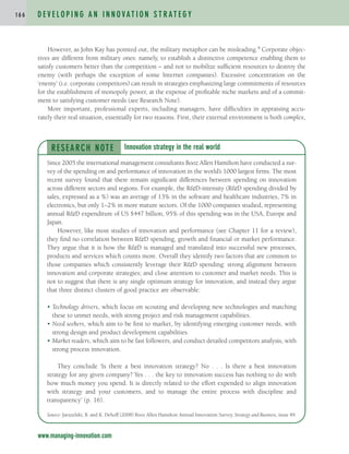 However, as John Kay has pointed out, the military metaphor can be misleading.4 Corporate objec-
tives are different from military ones: namely, to establish a distinctive competence enabling them to
satisfy customers better than the competition – and not to mobilize sufficient resources to destroy the
enemy (with perhaps the exception of some Internet companies). Excessive concentration on the
‘enemy’ (i.e. corporate competitors) can result in strategies emphasizing large commitments of resources
for the establishment of monopoly power, at the expense of profitable niche markets and of a commit-
ment to satisfying customer needs (see Research Note).
More important, professional experts, including managers, have difficulties in appraising accu-
rately their real situation, essentially for two reasons. First, their external environment is both complex,
D E V E L O P I N G A N I N N O VAT I O N S T R AT E G Y
1 6 6
www.managing-innovation.com
RESEARCH NOTE
Since 2005 the international management consultants Booz Allen Hamilton have conducted a sur-
vey of the spending on and performance of innovation in the world’s 1000 largest firms. The most
recent survey found that there remain significant differences between spending on innovation
across different sectors and regions. For example, the R&D-intensity (R&D spending divided by
sales, expressed as a %) was an average of 13% in the software and healthcare industries, 7% in
electronics, but only 1–2% in more mature sectors. Of the 1000 companies studied, representing
annual R&D expenditure of US $447 billion, 95% of this spending was in the USA, Europe and
Japan.
However, like most studies of innovation and performance (see Chapter 11 for a review),
they find no correlation between R&D spending, growth and financial or market performance.
They argue that it is how the R&D is managed and translated into successful new processes,
products and services which counts more. Overall they identify two factors that are common to
those companies which consistently leverage their R&D spending: strong alignment between
innovation and corporate strategies; and close attention to customer and market needs. This is
not to suggest that there is any single optimum strategy for innovation, and instead they argue
that three distinct clusters of good practice are observable:
• Technology drivers, which focus on scouting and developing new technologies and matching
these to unmet needs, with strong project and risk management capabilities.
• Need seekers, which aim to be first to market, by identifying emerging customer needs, with
strong design and product development capabilities.
• Market readers, which aim to be fast followers, and conduct detailed competitors analysis, with
strong process innovation.
They conclude ‘Is there a best innovation strategy? No . . . Is there a best innovation
strategy for any given company? Yes . . . the key to innovation success has nothing to do with
how much money you spend. It is directly related to the effort expended to align innovation
with strategy and your customers, and to manage the entire process with discipline and
transparency’ (p. 16).
Source: Jaruzelski, B. and K. Dehoff (2008) Booz Allen Hamilton Annual Innovation Survey. Strategy and Business, issue 49.
Innovation strategy in the real world
c04.qxd 2/9/09 4:26 PM Page 166
 