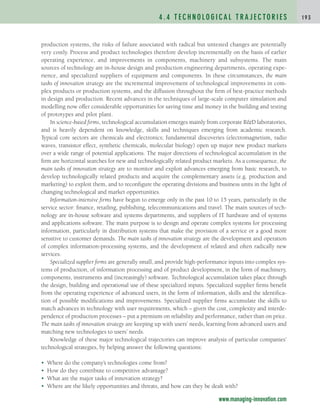 production systems, the risks of failure associated with radical but untested changes are potentially
very costly. Process and product technologies therefore develop incrementally on the basis of earlier
operating experience, and improvements in components, machinery and subsystems. The main
sources of technology are in-house design and production engineering departments, operating expe-
rience, and specialized suppliers of equipment and components. In these circumstances, the main
tasks of innovation strategy are the incremental improvement of technological improvements in com-
plex products or production systems, and the diffusion throughout the firm of best-practice methods
in design and production. Recent advances in the techniques of large-scale computer simulation and
modelling now offer considerable opportunities for saving time and money in the building and testing
of prototypes and pilot plant.
In science-based firms, technological accumulation emerges mainly from corporate RD laboratories,
and is heavily dependent on knowledge, skills and techniques emerging from academic research.
Typical core sectors are chemicals and electronics; fundamental discoveries (electromagnetism, radio
waves, transistor effect, synthetic chemicals, molecular biology) open up major new product markets
over a wide range of potential applications. The major directions of technological accumulation in the
firm are horizontal searches for new and technologically related product markets. As a consequence, the
main tasks of innovation strategy are to monitor and exploit advances emerging from basic research, to
develop technologically related products and acquire the complementary assets (e.g. production and
marketing) to exploit them, and to reconfigure the operating divisions and business units in the light of
changing technological and market opportunities.
Information-intensive firms have begun to emerge only in the past 10 to 15 years, particularly in the
service sector: finance, retailing, publishing, telecommunications and travel. The main sources of tech-
nology are in-house software and systems departments, and suppliers of IT hardware and of systems
and applications software. The main purpose is to design and operate complex systems for processing
information, particularly in distribution systems that make the provision of a service or a good more
sensitive to customer demands. The main tasks of innovation strategy are the development and operation
of complex information-processing systems, and the development of related and often radically new
services.
Specialized supplier firms are generally small, and provide high-performance inputs into complex sys-
tems of production, of information processing and of product development, in the form of machinery,
components, instruments and (increasingly) software. Technological accumulation takes place through
the design, building and operational use of these specialized inputs. Specialized supplier firms benefit
from the operating experience of advanced users, in the form of information, skills and the identifica-
tion of possible modifications and improvements. Specialized supplier firms accumulate the skills to
match advances in technology with user requirements, which – given the cost, complexity and interde-
pendence of production processes – put a premium on reliability and performance, rather than on price.
The main tasks of innovation strategy are keeping up with users’ needs, learning from advanced users and
matching new technologies to users’ needs.
Knowledge of these major technological trajectories can improve analysis of particular companies’
technological strategies, by helping answer the following questions:
• Where do the company’s technologies come from?
• How do they contribute to competitive advantage?
• What are the major tasks of innovation strategy?
• Where are the likely opportunities and threats, and how can they be dealt with?
4 . 4 T E C H N O L O G I C A L T R A J E C TO R I E S 1 9 3
www.managing-innovation.com
c04.qxd 2/9/09 4:26 PM Page 193
 