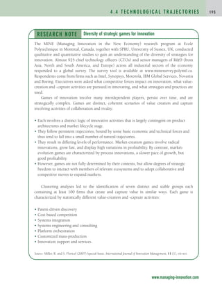 4 . 4 T E C H N O L O G I C A L T R A J E C TO R I E S 1 9 5
www.managing-innovation.com
RESEARCH NOTE
The MINE (Managing Innovation in the New Economy) research program at Ecole
Polytechnique in Montreal, Canada, together with SPRU, University of Sussex, UK, conducted
qualitative and quantitative studies to gain an understanding of the diversity of strategies for
innovation. Almost 925 chief technology officers (CTOs) and senior managers of RD (from
Asia, North and South America, and Europe) across all industrial sectors of the economy
responded to a global survey. The survey tool is available at www.minesurvey.polymtl.ca.
Respondents come from firms such as Intel, Synopsys, Motorola, IBM Global Services, Novartis
and Boeing. Executives were asked what competitive forces impact on innovation, what value-
creation and -capture activities are pursued in innovating, and what strategies and practices are
used.
Games of innovation involve many interdependent players, persist over time, and are
strategically complex. Games are distinct, coherent scenarios of value creation and capture
involving activities of collaboration and rivalry:
• Each involves a distinct logic of innovative activities that is largely contingent on product
architectures and market lifecycle stage.
• They follow persistent trajectories, bound by some basic economic and technical forces and
thus tend to fall into a small number of natural trajectories.
• They result in differing levels of performance. Market-creation games involve radical
innovations, grow fast, and display high variations in profitability. By contrast, market-
evolution games are characterized by process innovations, a slower pace of growth, but
good profitability.
• However, games are not fully determined by their contexts, but allow degrees of strategic
freedom to interact with members of relevant ecosystems and to adopt collaborative and
competitive moves to expand markets.
Clustering analyses led to the identification of seven distinct and stable groups each
containing at least 100 firms that create and capture value in similar ways. Each game is
characterized by statistically different value-creation and -capture activities:
• Patent-driven discovery
• Cost-based competition
• Systems integration
• Systems engineering and consulting
• Platform orchestration
• Customized mass-production
• Innovation support and services.
Source: Miller, R. and S. Floricel (2007) Special Issue, International Journal of Innovation Management, 11 (1), vii–xvi.
Diversity of strategic games for innovation
c04.qxd 2/9/09 4:26 PM Page 195
 