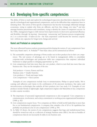 4.5 Developing firm-specific competencies
The ability of firms to track and exploit the technological trajectories described above depends on their
specific technological and organizational competencies, and on the difficulties that competitors have in
imitating them. The notion of firm-specific competencies has become increasingly influential amongst
economists, trying to explain why firms are different, and how they change over time,20 and also
amongst business practitioners and consultants, trying to identify the causes of competitive success. In
the 1990s, management began to shift interest from improvements in short-term operational efficiency
and flexibility (through ‘de-layering’, ‘downsizing’, ‘outsourcing’ and ‘business process reengineering’,
etc.), to a concern that – if taken too far – the ‘lean corporation’ could become the ‘anorexic corpora-
tion’, without any capacities for longer-term change and survival.
Hamel and Prahalad on competencies
The most influential business analysts promoting and developing the notion of ‘core competencies’ have
been Gary Hamel and C. K. Prahalad.64 Their basic ideas can be summarized as follows:
1. The sustainable competitive advantage of firms resides not in their products but in their core compe-
tencies: ‘The real sources of advantage are to be found in management’s ability to consolidate
corporate-wide technologies and production skills into competencies that empower individual
businesses to adapt quickly to changing opportunities’ (p. 81).
2. Core competencies feed into more than one core product, which in turn feed into more than one
business unit. They use the metaphor of the tree:
End products  Leaves, flowers and fruit
Business units  Smaller branches
Core products  Trunk and major limbs
Core competencies  Root systems
Examples of core competencies include Sony in miniaturization, Philips in optical media, 3M in
coatings and adhesives and Canon in the combination of the precision mechanics, fine optics and
microelectronics technologies that underlie all their products (see Case study 4.4). Examples of core
products include Honda in lightweight, high-compression engines and Matsushita in key components
in video cassette recorders.
3. The importance of associated organizational competencies is also recognized: ‘Core competence is
communication, involvement, and a deep commitment to working across organizational boundaries’
(1990, p. 82).
4. Core competencies require focus: ‘Few companies are likely to build world leadership in more than
five or six fundamental competencies. A company that compiles a list of 20 to 30 capabilities has
probably not produced a list of core competencies’ (1990, p. 84).
5. As Table 4.9 shows, the notion of core competencies suggests that large and multidivisional firms
should be viewed not only as a collection of strategic business units (SBUs), but also as bundles of
competencies that do not necessarily fit tidily in one business unit.
D E V E L O P I N G A N I N N O VAT I O N S T R AT E G Y
1 9 6
www.managing-innovation.com
c04.qxd 2/9/09 4:26 PM Page 196
 