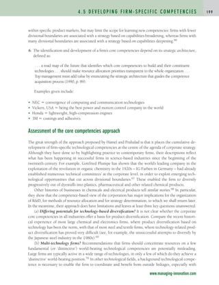 within specific product markets, but may limit the scope for learning new competencies: firms with fewer
divisional boundaries are associated with a strategy based on capabilities broadening, whereas firms with
many divisional boundaries are associated with a strategy based on capabilities deepening.66
6. The identification and development of a firm’s core competencies depend on its strategic architecture,
defined as:
. . . a road map of the future that identifies which core competencies to build and their constituent
technologies . . . should make resource allocation priorities transparent to the whole organization . . .
Top management must add value by enunciating the strategic architecture that guides the competence
acquisition process (1990, p. 89).
Examples given include:
• NEC  convergence of computing and communication technologies
• Vickers, USA  being the best power and motion control company in the world
• Honda  lightweight, high-compression engines
• 3M  coatings and adhesives
Assessment of the core competencies approach
The great strength of the approach proposed by Hamel and Prahalad is that it places the cumulative de-
velopment of firm-specific technological competencies at the centre of the agenda of corporate strategy.
Although they have done so by highlighting practice in contemporary firms, their descriptions reflect
what has been happening in successful firms in science-based industries since the beginning of the
twentieth century. For example, Gottfried Plumpe has shown that the world’s leading company in the
exploitation of the revolution in organic chemistry in the 1920s – IG Farben in Germany – had already
established numerous ‘technical committees’ at the corporate level, in order to exploit emerging tech-
nological opportunities that cut across divisional boundaries.67 These enabled the firm to diversify
progressively out of dyestuffs into plastics, pharmaceutical and other related chemical products.
Other histories of businesses in chemicals and electrical products tell similar stories.68 In particular,
they show that the competence-based view of the corporation has major implications for the organization
of RD, for methods of resource allocation and for strategy determination, to which we shall return later.
In the meantime, their approach does have limitations and leaves at least three key questions unanswered.
(a) Differing potentials for technology-based diversification? It is not clear whether the corporate
core competencies in all industries offer a basis for product diversification. Compare the recent histori-
cal experience of most large chemical and electronics firms, where product diversification based on
technology has been the norm, with that of most steel and textile firms, where technology-related prod-
uct diversification has proved very difficult (see, for example, the unsuccessful attempts to diversify by
the Japanese steel industry in the 1980s).69
(b) Multi-technology firms? Recommendations that firms should concentrate resources on a few
fundamental (or ‘distinctive’) world-beating technological competencies are potentially misleading.
Large firms are typically active in a wide range of technologies, in only a few of which do they achieve a
‘distinctive’ world-beating position.70 In other technological fields, a background technological compe-
tence is necessary to enable the firm to coordinate and benefit from outside linkages, especially with
4 . 5 D E V E L O P I N G F I R M - S P E C I F I C C O M P E T E N C I E S 1 9 9
www.managing-innovation.com
c04.qxd 2/9/09 4:26 PM Page 199
 