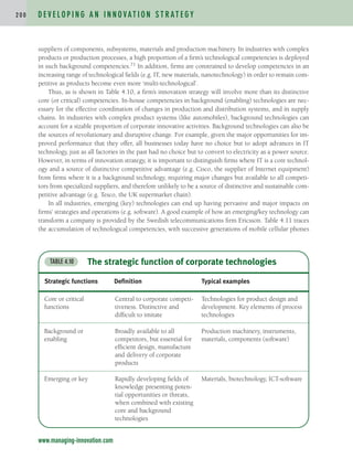 suppliers of components, subsystems, materials and production machinery. In industries with complex
products or production processes, a high proportion of a firm’s technological competencies is deployed
in such background competencies.71 In addition, firms are constrained to develop competencies in an
increasing range of technological fields (e.g. IT, new materials, nanotechnology) in order to remain com-
petitive as products become even more ‘multi-technological’.
Thus, as is shown in Table 4.10, a firm’s innovation strategy will involve more than its distinctive
core (or critical) competencies. In-house competencies in background (enabling) technologies are nec-
essary for the effective coordination of changes in production and distribution systems, and in supply
chains. In industries with complex product systems (like automobiles), background technologies can
account for a sizable proportion of corporate innovative activities. Background technologies can also be
the sources of revolutionary and disruptive change. For example, given the major opportunities for im-
proved performance that they offer, all businesses today have no choice but to adopt advances in IT
technology, just as all factories in the past had no choice but to convert to electricity as a power source.
However, in terms of innovation strategy, it is important to distinguish firms where IT is a core technol-
ogy and a source of distinctive competitive advantage (e.g. Cisco, the supplier of Internet equipment)
from firms where it is a background technology, requiring major changes but available to all competi-
tors from specialized suppliers, and therefore unlikely to be a source of distinctive and sustainable com-
petitive advantage (e.g. Tesco, the UK supermarket chain).
In all industries, emerging (key) technologies can end up having pervasive and major impacts on
firms’ strategies and operations (e.g. software). A good example of how an emerging/key technology can
transform a company is provided by the Swedish telecommunications firm Ericsson. Table 4.11 traces
the accumulation of technological competencies, with successive generations of mobile cellular phones
D E V E L O P I N G A N I N N O VAT I O N S T R AT E G Y
2 0 0
www.managing-innovation.com
The strategic function of corporate technologies
TABLE 4.10
Strategic functions Definition Typical examples
Core or critical
functions
Central to corporate competi-
tiveness. Distinctive and
difficult to imitate
Technologies for product design and
development. Key elements of process
technologies
Background or
enabling
Broadly available to all
competitors, but essential for
efficient design, manufacture
and delivery of corporate
products
Production machinery, instruments,
materials, components (software)
Emerging or key Rapidly developing fields of
knowledge presenting poten-
tial opportunities or threats,
when combined with existing
core and background
technologies
Materials, biotechnology, ICT-software
c04.qxd 2/9/09 4:26 PM Page 200
 