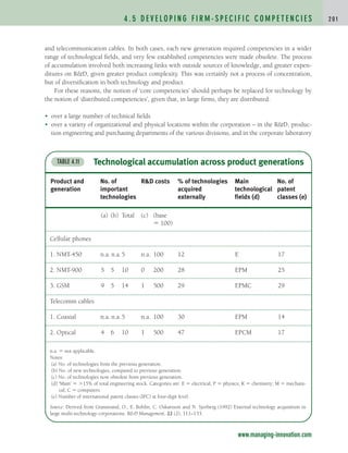 and telecommunication cables. In both cases, each new generation required competencies in a wider
range of technological fields, and very few established competencies were made obsolete. The process
of accumulation involved both increasing links with outside sources of knowledge, and greater expen-
ditures on RD, given greater product complexity. This was certainly not a process of concentration,
but of diversification in both technology and product.
For these reasons, the notion of ‘core competencies’ should perhaps be replaced for technology by
the notion of ‘distributed competencies’, given that, in large firms, they are distributed:
• over a large number of technical fields
• over a variety of organizational and physical locations within the corporation – in the RD, produc-
tion engineering and purchasing departments of the various divisions, and in the corporate laboratory
4 . 5 D E V E L O P I N G F I R M - S P E C I F I C C O M P E T E N C I E S 2 0 1
www.managing-innovation.com
Technological accumulation across product generations
TABLE 4.11
Product and No. of RD costs % of technologies Main No. of
generation important acquired technological patent
technologies externally fields (d) classes (e)
(a) (b) Total (c) (base
 100)
Cellular phones
1. NMT-450 n.a. n.a.5 n.a. 100 12 E 17
2. NMT-900 5 5 10 0 200 28 EPM 25
3. GSM 9 5 14 1 500 29 EPMC 29
Telecomm cables
1. Coaxial n.a. n.a.5 n.a. 100 30 EPM 14
2. Optical 4 6 10 1 500 47 EPCM 17
n.a.  not applicable.
Notes:
(a) No. of technologies from the previous generation.
(b) No. of new technologies, compared to previous generation.
(c) No. of technologies now obsolete from previous generation.
(d) ‘Main’  15% of total engineering stock. Categories are: E  electrical; P  physics; K  chemistry; M  mechani-
cal; C  computers.
(e) Number of international patent classes (IPC) at four-digit level.
Source: Derived from Granstrand, O., E. Bohlin, C. Oskarsson and N. Sjorberg (1992) External technology acquisition in
large multi-technology corporations. RD Management, 22 (2), 111–133.
c04.qxd 2/9/09 4:26 PM Page 201
 