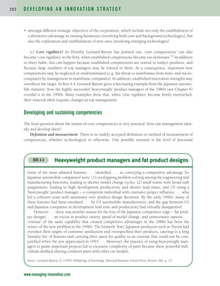 • amongst different strategic objectives of the corporation, which include not only the establishment of
a distinctive advantage in existing businesses (involving both core and background technologies), but
also the exploration and establishment of new ones (involving emerging technologies).
(c) Core rigidities? As Dorothy Leonard-Barton has pointed out, ‘core competencies’ can also
become ‘core rigidities’ in the firm, when established competencies become too dominant.72 In addition
to sheer habit, this can happen because established competencies are central to today’s products, and
because large numbers of top managers may be trained in them. As a consequence, important new
competencies may be neglected or underestimated (e.g. the threat to mainframes from mini- and micro-
computers by management in mainframe companies). In addition, established innovation strengths may
overshoot the target. In Box 4.4, Leonard-Barton gives a fascinating example from the Japanese automo-
bile industry: how the highly successful ‘heavyweight’ product managers of the 1980s (see Chapter 9)
overdid it in the 1990s. Many examples show that, when ‘core rigidities’ become firmly entrenched,
their removal often requires changes in top management.
Developing and sustaining competencies
The final question about the notion of core competencies is very practical: how can management iden-
tify and develop them?
Definition and measurement. There is no widely accepted definition or method of measurement of
competencies, whether technological or otherwise. One possible measure is the level of functional
D E V E L O P I N G A N I N N O VAT I O N S T R AT E G Y
2 0 2
www.managing-innovation.com
Heavyweight product managers and fat product designs
BOX 4.4
Some of the most admired features . . . identified . . . as conveying a competitive advantage [to
Japanese automobile companies] were: (1) overlapping problem solving among the engineering and
manufacturing functions, leading to shorter model change cycles; (2) small teams with broad task
assignments, leading to high development productivity and shorter lead times; and (3) using a
‘heavyweight’ product manager – a competent individual with extensive project influence . . . who
led a cohesive team with autonomy over product design decisions. By the early 1990s, many of
these features had been emulated . . . by US automobile manufacturers, and the gap between US
and Japanese companies in development lead time and productivity had virtually disappeared.
However . . . there was another reason for the loss of the Japanese competitive edge – ‘fat prod-
uct designs’ . . . an excess in product variety, speed of model change, and unnecessary options . . .
‘overuse’ of the same capability that created competitive advantages in the 1980s has been the
source of the new problem in the 1990s. The formerly ‘lean’ Japanese producers such as Toyota had
overshot their targets of customer satisfaction and overspecified their products, catering to a long
‘laundry list’ of features and carrying their quest for quality to an extreme that could not be cost-
justified when the yen appreciated in 1993 . . . Moreover, the practice of using heavyweight man-
agers to guide important projects led to excessive complexity of parts because these powerful indi-
viduals disliked sharing common parts with other car models.
Source: Leonard-Barton, D. (1995) Wellsprings of Knowledge, Harvard Business School Press, Boston, MA, p. 33.
c04.qxd 2/9/09 4:26 PM Page 202
 