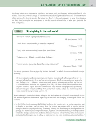 involving competitors, customers, regulators and so on; and fast-changing, including technical, eco-
nomic, social and political change. It is therefore difficult enough to understand the essential features
of the present, let alone to predict the future (see Box 4.1). Second, managers in large firms disagree
on their firms’ strengths and weaknesses in part because their knowledge of what goes on inside the
firm is imperfect.
4 . 1 ‘ R AT I O N A L I S T ’ O R ‘ I N C R E M E N TA L I S T ’ 1 6 7
‘Strategizing in the real world’
BOX 4.1
‘The war in Vietnam is going well and will succeed.’
(R. MacNamara, 1963)
‘I think there is a world market for about five computers.’
(T. Watson, 1948)
‘Gaiety is the most outstanding feature of the Soviet Union.’
(J. Stalin, 1935)
‘Prediction is very difficult, especially about the future.’
(N. Bohr)
‘I cannot conceive of any vital disaster happening to this vessel.’
(Captain of Titanic, 1912)
The above quotes are from a paper by William Starbuck,5 in which he criticizes formal strategic
planning:
First, formalization undercuts planning’s contributions. Second, nearly all managers hold very in-
accurate beliefs about their firms and market environments. Third, no-one can forecast accurately
over the long term . . . However, planners can make strategic planning more realistic and can use
it to build healthier, more alert and responsive firms. They can make sensible forecasts and use them
to foster alertness; exploit distinctive competencies, entry barriers and proprietary information;
broaden managers’ horizons and help them develop more realistic beliefs; and plan in ways that
make it easier to change strategy later (p. 77).
As a consequence, internal corporate strengths and weaknesses are often difficult to identify before
the benefit of practical experience, especially in new and fast-changing technological fields. For
example:
• In the 1960s, the oil company Gulf defined its distinctive competencies as producing energy, and
so decided to purchase a nuclear energy firm. The venture was unsuccessful, in part because the
strengths of an oil company in finding, extracting, refining and distributing oil-based products, i.e.
geology and chemical-processing technologies, logistics, consumer marketing, were largely irrele-
vant to the design, construction and sale of nuclear reactors, where the key skills are in electro-
mechanical technologies and in selling to relatively few, but often politicized, electrical utilities.6
www.managing-innovation.com
c04.qxd 2/9/09 4:26 PM Page 167
 