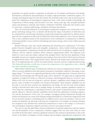 performance in a generic product, component or subsystem: in, for example, performance in the design,
development, manufacture and performance of compact, high-performance combustion engines. As a
strategic technological target for a firm like Honda, this obviously makes sense. But its achievement re-
quires the combination of technological competencies from a wide variety of fields of knowledge, the
composition of which changes (and increases) over time. Twenty years ago, they included mechanics
(statics and dynamics), materials, heat transfer, combustion, fluid flow. Today they also include ceram-
ics, electronics, computer-aided design, simulation techniques and software.
Thus, the functional definition of technological competencies bypasses two central tasks of cor-
porate technology strategy: first, to identify and develop the range of disciplines or fields that must
be combined into a functioning technology; second (and perhaps more important) to identify and ex-
plore the new competencies that must be added if the functional capability is not to become obsolete.
This is why a definition based on the measurement of the combination of competencies in different
technological fields is more useful for formulating innovation strategy, and is in fact widely practised
in business.73
Richard Hall goes some way towards identifying and measuring core competencies.74 He distin-
guishes between intangible assets and intangible competencies. Assets include intellectual property
rights and reputation. Competencies include the skills and know-how of employees, suppliers and dis-
tributors, and the collective attributes which constitute organizational culture. His empirical work,
based on a survey and case studies, indicates that managers believe that the most significant of these
intangible resources are company reputation and employee know-how, both of which may be a function
of organizational culture. Thus organizational culture, defined as the shared values and beliefs of mem-
bers of an organizational unit, and the associated artefacts, becomes central to organizational learning.
This framework provides a useful way to assess the competencies of an organization, and to identify
how these contribute to performance.
Sidney Winter links the idea of competencies with his own notion of organizational ‘routines’, in an
effort to contrast capabilities from other generic formulas for sustainable competitive advantage or man-
aging change.75 A routine is an organizational behaviour that is highly patterned, is learned, derived in
part from tacit knowledge and with specific goals, and is repetitious. He argues that an organizational
capability is a high-level routine, or collection of routines, and distinguishes between ‘zero-level’ capa-
bilities as the ‘how we earn our living now’, and true ‘dynamic’ capabilities which change the product,
process, scale or markets; for example, new product development. These dynamic capabilities are not
the only or even the most common way organizations can change. He uses the term ‘ad hoc problem
solving’ to describe these other ways to manage change. In contrast, dynamic capabilities typically in-
volve long-term commitments to specialized resources, and consist of patterned activity to relatively
specific objectives. Therefore dynamic capabilities involve both the exploitation of existing competen-
cies and the development of new ones. For example, leveraging existing competencies through new
product development can consist of de-linking existing technological or commercial competencies from
one set of current products, and linking them in a different way to create new products. However, new
product development can also help to develop new competencies. For example, an existing technolog-
ical competence may demand new commercial competencies to reach a new market, or conversely a
new technological competence might be necessary to service an existing customer.76
The trick is to get the right balance between exploitation of existing competencies and the exploita-
tion and development of new competencies. Research suggests that over time some firms are more
successful at this than others, and that a significant reason for this variation in performance is due to dif-
ference in the ability of managers to build, integrate and reconfigure organizational competencies and
4 . 5 D E V E L O P I N G F I R M - S P E C I F I C C O M P E T E N C I E S 2 0 3
www.managing-innovation.com
c04.qxd 2/9/09 4:26 PM Page 203
 