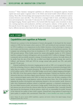 resources.77 These ‘dynamic’ managerial capabilities are influenced by managerial cognition, human
capital and social capital. Cognition refers to the beliefs and mental models which influence decision
making. These affect the knowledge and assumptions about future events, available alternatives and as-
sociation between cause and effect. This will restrict a manager’s field of vision, and influence percep-
tions and interpretations. Case study 4.5 discusses the role of (limited) cognition in the case of Polaroid
and digital imaging. Human capital refers to the learned skills that require some investment in educa-
tion, training experience and socialization, and these can be generic, industry- or firm-specific. It is the
firm-specific factors that appear to be the most significant in dynamic managerial capability, which can
lead to different decisions when faced with the same environment. Social capital refers to the internal
D E V E L O P I N G A N I N N O VAT I O N S T R AT E G Y
2 0 4
www.managing-innovation.com
CASE STUDY 4.5
Polaroid was a pioneer in the development of instant photography. It developed the first instant
camera in 1948, the first instant colour camera in 1963, and introduced sonar automatic focusing
in 1978. In addition to its competencies in silver halide chemistry, it had technological competen-
cies in optics and electronics, and mass manufacturing, marketing and distribution expertise. The
company was technology-driven from its foundation in 1937, and the founder Edwin Land had
500 personal patents. When Kodak entered the instant photography market in 1976, Polaroid
sued the company for patent infringement, and was awarded $924.5 million in damages. Polaroid
consistently and successfully pursued a strategy of introducing new cameras, but made almost all
its profits from the sale of the film (the so-called razor-blade marketing strategy also used by
Gillette), and between 1948 and 1978 the average annual sales growth was 23%, and profit
growth 17% per year.
Polaroid established an electronic imaging group as early as 1981, as it recognized the poten-
tial of the technology. However, digital technology was perceived as a potential technological shift,
rather than as a market or business disruption. By 1986 the group had an annual research budget
of $10 million, and by 1989 42% of the RD budget was devoted to digital imaging technologies.
By 1990 28% of the firm’s patents related to digital technologies. Polaroid was therefore well po-
sitioned at that time to develop a digital camera business. However, it failed to translate prototypes
into a commercial digital camera until 1996, by which time there were 40 other companies in the
market, including many strong Japanese camera and electronics firms. Part of the problem was
adapting the product development and marketing channels to the new product needs. However,
other more fundamental problems related to long-held cognitions: a continued commitment to
the razor-blade business model, and pursuit of image quality. Profits from the new market for dig-
ital cameras were derived from the cameras rather than the consumables (film). Ironically, Polaroid
had rejected the development of ink-jet printers, which rely on consumables for profits, because
of the relatively low quality of their (early) outputs. Polaroid had a long tradition of improving its
print quality to compete with conventional 35mm film. A more detailed case study is available.
Source: Tripsas, M. and G. Gavetti (2000) Capabilities, cognition, and inertia: evidence from digital imaging. Strategic
Management Journal, 21, 1147–61.
Capabilities and cognition at Polaroid
c04.qxd 2/9/09 4:26 PM Page 204
 