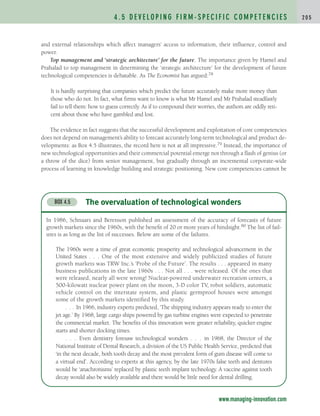 and external relationships which affect managers’ access to information, their influence, control and
power.
Top management and ‘strategic architecture’ for the future. The importance given by Hamel and
Prahalad to top management in determining the ‘strategic architecture’ for the development of future
technological competencies is debatable. As The Economist has argued:78
It is hardly surprising that companies which predict the future accurately make more money than
those who do not. In fact, what firms want to know is what Mr Hamel and Mr Prahalad steadfastly
fail to tell them: how to guess correctly. As if to compound their worries, the authors are oddly reti-
cent about those who have gambled and lost.
The evidence in fact suggests that the successful development and exploitation of core competencies
does not depend on management’s ability to forecast accurately long-term technological and product de-
velopments: as Box 4.5 illustrates, the record here is not at all impressive.79 Instead, the importance of
new technological opportunities and their commercial potential emerge not through a flash of genius (or
a throw of the dice) from senior management, but gradually through an incremental corporate-wide
process of learning in knowledge building and strategic positioning. New core competencies cannot be
4 . 5 D E V E L O P I N G F I R M - S P E C I F I C C O M P E T E N C I E S 2 0 5
www.managing-innovation.com
The overvaluation of technological wonders
BOX 4.5
In 1986, Schnaars and Berenson published an assessment of the accuracy of forecasts of future
growth markets since the 1960s, with the benefit of 20 or more years of hindsight.80 The list of fail-
ures is as long as the list of successes. Below are some of the failures.
The 1960s were a time of great economic prosperity and technological advancement in the
United States . . . One of the most extensive and widely publicized studies of future
growth markets was TRW Inc.’s ‘Probe of the Future’. The results . . . appeared in many
business publications in the late 1960s . . . Not all . . . were released. Of the ones that
were released, nearly all were wrong! Nuclear-powered underwater recreation centers, a
500-kilowatt nuclear power plant on the moon, 3-D color TV, robot soldiers, automatic
vehicle control on the interstate system, and plastic germproof houses were amongst
some of the growth markets identified by this study.
. . . In 1966, industry experts predicted, ‘The shipping industry appears ready to enter the
jet age.’ By 1968, large cargo ships powered by gas turbine engines were expected to penetrate
the commercial market. The benefits of this innovation were greater reliability, quicker engine
starts and shorter docking times.
. . . Even dentistry foresaw technological wonders . . . in 1968, the Director of the
National Institute of Dental Research, a division of the US Public Health Service, predicted that
‘in the next decade, both tooth decay and the most prevalent form of gum disease will come to
a virtual end’. According to experts at this agency, by the late 1970s false teeth and dentures
would be ‘anachronisms’ replaced by plastic teeth implant technology. A vaccine against tooth
decay would also be widely available and there would be little need for dental drilling.
c04.qxd 2/9/09 4:26 PM Page 205
 