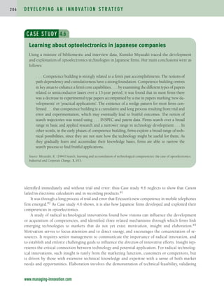 identified immediately and without trial and error: thus Case study 4.6 neglects to show that Canon
failed in electronic calculators and in recording products.81
It was through a long process of trial and error that Ericsson’s new competence in mobile telephones
first emerged.82 As Case study 4.6 shows, it is also how Japanese firms developed and exploited their
competencies in optoelectronics.
A study of radical technological innovations found how visions can influence the development
or acquisition of competencies, and identified three related mechanisms through which firms link
emerging technologies to markets that do not yet exist: motivation, insight and elaboration.83
Motivation serves to focus attention and to direct energy, and encourages the concentration of re-
sources. It requires senior management to communicate the importance of radical innovation, and
to establish and enforce challenging goals to influence the direction of innovative efforts. Insight rep-
resents the critical connection between technology and potential application. For radical technolog-
ical innovations, such insight is rarely from the marketing function, customers or competitors, but
is driven by those with extensive technical knowledge and expertise with a sense of both market
needs and opportunities. Elaboration involves the demonstration of technical feasibility, validating
D E V E L O P I N G A N I N N O VAT I O N S T R AT E G Y
2 0 6
www.managing-innovation.com
CASE STUDY 4.6
Using a mixture of bibliometric and interview data, Kumiko Miyazaki traced the development
and exploitation of optoelectronics technologies in Japanese firms. Her main conclusions were as
follows:
. . . Competence building is strongly related to a firm’s past accomplishments. The notions of
path dependency and cumulativeness have a strong foundation. Competence building centres
in key areas to enhance a firm’s core capabilities. . . . by examining the different types of papers
related to semiconductor lasers over a 13-year period, it was found that in most firms there
was a decrease in experimental type papers accompanied by a rise in papers marking ‘new de-
velopments’ or ‘practical applications’. The existence of a wedge pattern for most firms con-
firmed . . . that competence building is a cumulative and long process resulting from trial and
error and experimentation, which may eventually lead to fruitful outcomes. The notion of
search trajectories was tested using . . . INSPEC and patent data. Firms search over a broad
range in basic and applied research and a narrower range in technology development . . . In
other words, in the early phases of competence building, firms explore a broad range of tech-
nical possibilities, since they are not sure how the technology might be useful for them. As
they gradually learn and accumulate their knowledge bases, firms are able to narrow the
search process to find fruitful applications.
Source: Miyazaki, K. (1994) Search, learning and accumulation of technological competencies: the case of optoelectronics.
Industrial and Corporate Change, 3, 653.
Learning about optoelectronics in Japanese companies
c04.qxd 2/9/09 4:26 PM Page 206
 