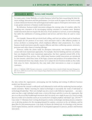 the idea within the organization, prototyping and the building and testing of different business
models (see Research note).
At this point the concept is sufficiently well elaborated to work with the marketing function and po-
tential customers. Market visioning for radical technologies is necessarily the result of individual or
technological leadership. ‘There were multiple ways for a vision to take hold of an organization . . . our expec-
tation was that a single individual would create a vision of the future and drive it across the organization. But
just as we discovered that breakthrough innovations don’t necessarily arise simply because of a critical scientific
discovery, neither do we find that visions are necessarily born of singular prophetic individuals’ (pp. 239–44).83
Case study 4.7 illustrates how Corning developed its ceramic technologies and deep process competen-
cies to develop products for the emerging demand for catalytic converters in the car industry, and for
glass fibre for telecommunications. Case study 4.8 shows the limited role of technology in the Internet
search engine business, and the central role of an integrated approach to process, product and business
innovation.
4 . 5 D E V E L O P I N G F I R M - S P E C I F I C C O M P E T E N C I E S 2 0 7
www.managing-innovation.com
RESEARCH NOTE
For many years, Costas Markides at London Business School has been researching the links be-
tween strategy, innovation and firm performance. In recent work he argues for the need to make
a clearer distinction between the technological and market aspects of disruptive innovations, and
to pay greater attention to business model innovation.
By definition, business model innovation enlarges the existing value of a market, either by
attracting new customers or by encouraging existing customers to consume more. Business
model innovation does not require the discovery of new products or services, or new technology,
but rather the redefinition of existing products and services and how these are used to create
value.
For example, Amazon did not invent book selling, and low-cost airlines such as Southwest
and easyJet are not pioneers of air travel. Such innovators tend to offer different product or
service attributes to existing firms, which emphasize different value propositions. As a result,
business model innovation typically requires different and often conflicting systems, structures,
processes and value chains to existing offerings.
However, unlike the claims made for disruptive innovations, new business models can
coexist with more mainstream approaches. For example, Internet banking and low-cost airlines
have not displaced the more mainstream approaches, but have captured around 20% of the
total demand for these services. Also, while many business model innovations are introduced
by new entrants, which have none of the legacy systems and products of incumbent firms, the
more mainstream firms may simply choose not to adopt the new business models as they make
little sense for them. Alternatively, they may make other innovations to create or recapture
customers.
Sources: C. Markides (2006) Disruptive innovation: in need of a better theory. Journal of Product Innovation Management,
23, 19–25; (2004) Fast Second: How Smart Companies Bypass Radical Innovation to Enter and Dominate New Markets, Jossey
Bass, San Francisco.
Business model innovation
c04.qxd 2/9/09 4:26 PM Page 207
 