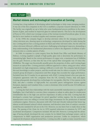 D E V E L O P I N G A N I N N O VAT I O N S T R AT E G Y
2 0 8
www.managing-innovation.com
CASE STUDY 4.7
Corning has a long tradition of developing radical technologies to help create emerging markets.
It was one of the first companies in the USA to establish a corporate research laboratory in 1908.
The facility was originally set up to help solve some fundamental process problems in the manu-
facture of glass, and resulted in improved glass for railroad lanterns. This led to the development
of Pyrex in 1912, which was Corning’s version of the German-invented borosilicate glass. In turn,
this led to new markets in medical supplies and consumer products.
In the 1940s the company began to develop television tubes for the emerging market for
colour television sets, drawing upon its technology competencies developed for radar during the
war. Corning did not have a strong position in black-and-white television tubes, but the tubes for
colour television followed a different and more challenging technological trajectory, demanding a
deep understanding of the fundamental phenomena to achieve the alignment of millions of pho-
torescent dots to a similar pattern of holes.
In 1966, in response to a joint enquiry from the British Post Office and British Ministry of
Defence, Corning supplied a sample of high-quality glass rods to determine the performance in
transmitting light. Based on the current performance of copper wire, a maximum loss of 20db/km
was the goal. However, at that time the loss of the optical fibre (waveguide) was 10 times this:
200db/km. The target was theoretically possible given the properties of silica, and Corning began
research on optical fibre. Corning pursued a different approach to others, using pure silica, which
demanded very high temperatures, making it difficult to work with. The company had developed
this tacit knowledge in earlier projects, and this would take time for others to acquire. In 1970 the
research group developed a composition and fibre design that exceeded the target performance.
Excluded from the US market by an agreement with ATT, Corning formed a five-year joint de-
velopment agreement with five companies from the UK, Germany, France, Italy and Japan.
Corning subsequently developed key technologies for waveguides, filed the 12 key patents in the
field, and after a number of high-profile but successful patent infringement actions against
European, Japanese and Canadian firms, it came to dominate what would become $10 million an-
nual sales by 1982.
Corning also had close relationships with the main automobile manufacturers as a supplier of
headlights, but it had failed to convince these companies to adopt its safety glass for windscreens
(windshields) due to the high cost and low importance of safety at that time. Corning had also
developed a ceramic heat exchanger for petrol (gasoline) turbine engines, but the automobile
manufacturers were not willing to reverse their huge investments for the production of internal
combustion engines. However, discussion with GM, Ford and Chrysler indicated that future leg-
islation would demand reduced vehicle emissions, and therefore some form of catalytic converter
would become standard for all cars in the USA. However, no one knew how to make these at that
time. The passing of the Clean Air Act in 1970 required reductions in emissions by 1975, and
accelerated development. Competitors included 3M and GM. However, Corning had the advan-
tage of having already developed the new ceramic for its (failed) heat exchanger project, and its
competencies in RD organization and production processes. Unlike its competitors, which
organized development along divisional lines, Corning was able to apply as many researchers as it
Market visions and technological innovation at Corning
c04.qxd 2/9/09 4:26 PM Page 208
 