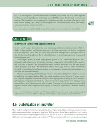 4 . 6 G L O B A L I Z AT I O N O F I N N O VAT I O N 2 0 9
www.managing-innovation.com
had to tackle the project, what became known as ‘flexible critical mass’. In 1974 it filed a patent
for its new extrusion production technology, and in 1975 for a new development of its ceramic
material. The competitors’ technologies proved unable to match the increasing reduction in emis-
sions needed, and by 1994 catalytic converters generated annual sales of $1 billion for Corning.
A more detailed case study is available.
Source: Graham, M. and A. Shuldiner (2001) Corning and the Craft of Innovation, Oxford University Press, Oxford.
CASE STUDY 4.8
Internet search engines demonstrate the need for an integrated approach to innovation, which in-
cludes process, product and business innovation. Perhaps surprisingly, the leading companies
such as Google and Yahoo! have not based their innovation strategies on technological research
and development, but rather on the novel combinations of technological, process, product and
business innovations.
For example, of the 126 search engine patents granted in the USA between 1999 and 2001,
the market leaders Yahoo! and Google each only had a single patent, whereas IBM led the technol-
ogy race with 16 patents, but no significant search business. However, over the same period
Yahoo! published more than 1000 new feature releases and Google over 300. These new releases
included: new configurations of search engine; new components for existing search engines; new
functions and improved usability.
Moreover, this strategy of a broad range of type of innovations, rather than a narrow focus on
technological innovations, did not follow the classic product–process life cycle. A strong consis-
tent emphasis on process innovation throughout the company histories was punctuated with mul-
tiple episodes of significant product and business innovation, in particular new offerings which
integrated core search functions and other services. This pattern confirms that even in so-called
high-tech sectors, other competencies are equally or even more important for continued business
success.
Source: Lan, P., G.A. Hutcheson, Y. Markov and N.W. Runyan (2007) An examination of the integration of technological
and business innovation: cases of Yahoo! and Google. International Journal of Technology Marketing, 2 (4), 295–316.
Innovation in Internet search engines
4.6 Globalization of innovation
Many analysts and practitioners have argued that, following the ‘globalization’ of product markets, finan-
cial transactions and direct investment, large firms’ RD activities should also be globalized – not only in
their traditional role of supporting local production, but also in order to create interfaces with specialized
skills and innovative opportunities at a world level.84 This is consistent with more recent notions of ‘open
c04.qxd 2/9/09 4:26 PM Page 209
 