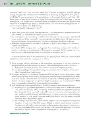 innovation’, rather than ‘closed innovation’ which relies on internal development. However, although
striking examples of the internationalization of RD can be found (e.g. the large Dutch firms, particu-
larly Philips85), more comprehensive evidence casts doubt on the strength of such a trend (Table 4.12).
This evidence is based on the countries of origin of the inventors cited on the front page of patents
granted in the USA, to nearly 359 of the world’s largest, technologically active firms (and which account
for about half of all patenting in the USA). This information turns out to be an accurate guide to the in-
ternational spread of large firms’ RD activities.
Taken together, the evidence shows that:86
• Twenty years ago the world’s large firms perform about 12% of their innovative activities outside their
home country. The equivalent share of production is now about 25%.
• The most important factor explaining each firm’s share of foreign innovative activities is its share of
foreign production. Firms from smaller countries in general have higher shares of foreign innovative
activities. On average, foreign production is less innovation-intensive than home production.
• Most of the foreign innovative activities are performed in the USA and Europe (in fact, Germany).
They are not ‘globalized’.
• Since the late 1980s, European firms – and especially those from France, Germany and Switzerland –
have been performing an increasing share of their innovative activities in the USA, in large part in or-
der to tap into local skills and knowledge in such fields as biotechnology and IT.
Controversy remains both in the interpretation of this general picture, and in the identification of
implications for the future. Our own views are as follows:
1. There are major efficiency advantages in the geographical concentration in one place of strategic
RD for launching major new products and processes (first model and production line). These are:
(a) dealing with unforeseen problems, since proximity allows quick, adaptive decisions;
(b) integrating RD, production and marketing, since proximity allows integration of tacit knowl-
edge through close personal contacts.
2. The nature and degree of international dispersion of RD will also depend on the company’s major
technological trajectory, and the strategically important points for integration and learning that relate
to it. Thus, whereas automobile firms find it difficult to separate their RD geographically from pro-
duction when launching a major new product, drug firms can do so, and instead locate their RD
close to strategically important basic research and testing procedures.
3. In deciding about the internationalization of their RD, managers must distinguish between:
(a) becoming part of global knowledge networks – in other words, being aware of, and able to absorb
– the results of RD being carried out globally. Practising scientists and engineers have always
done this, and it is now easier with modern IT. However, business firms are finding it increas-
ingly useful to establish relatively small laboratories in foreign countries in order to become
strong members of local research networks and thereby benefit from the person-embodied
knowledge behind the published papers;
(b) the launching of major innovations, which remains complex, costly, and depends crucially on the
integration of tacit knowledge. This remains difficult to achieve across national boundaries.
Firms therefore still tend to concentrate major product or process developments in one country.
They will sometimes choose a foreign country when it offers identifiable advantages in the skills
and resources required for such developments, and/or access to a lead market.87
D E V E L O P I N G A N I N N O VAT I O N S T R AT E G Y
2 1 0
www.managing-innovation.com
c04.qxd 2/9/09 4:26 PM Page 210
 