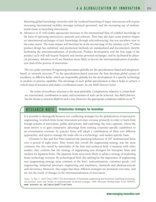 Matching global knowledge networks with the localized launching of major innovations will require
increasing international mobility amongst technical personnel, and the increasing use of multina-
tional teams in launching innovations.
4. Advances in IT will enable spectacular increases in the international flow of codified knowledge in
the form of operating instructions, manuals and software. They may also have some positive impact
on international exchanges of tacit knowledge through teleconferencing, but not anywhere near to
the same extent. The main impact will therefore be at the second stage of the ‘product cycle’,88 when
product design has stabilized, and production methods are standardized and documented, thereby
facilitating the internationalization of production. Product development and the first stage of the
product cycle will still require frequent and intense personal exchanges, and be facilitated by physi-
cal proximity. Advances in IT are therefore more likely to favour the internationalization of produc-
tion than of the process of innovation.
The two polar extremes of organizing innovation globally are the specialization-based and integration-
based, or network structure.89 In the specialization-based structure the firm develops global centres of
excellence in different fields, which are responsible globally for the development of a specific technology
or product or process capability. The advantage of such global specialization is that it helps to achieve a
critical mass of resources and makes coordination easier. As one RD director notes:
. . . the centre of excellence structure is the most preferable. Competencies related to a certain field
are concentrated, coordination is easier, and economies of scale can be achieved. Any RD director
has the dream to structure RD in such a way. However, the appropriate conditions seldom occur.90
4 . 6 G L O B A L I Z AT I O N O F I N N O VAT I O N 2 1 1
www.managing-innovation.com
RESEARCH NOTE
It is possible to distinguish between two conflicting strategies for the globalization of innovation:
augmenting, in which firms locate innovation activities overseas primarily in order to learn from
foreign systems of innovation, public and private; and exploiting, the exact opposite, where the
main motive is to gain competitive advantage from existing corporate-specific capabilities in
an environment overseas. In practice firms will adopt a combination of these two different
approaches, and need to manage the trade-offs on a technology- and market-specific basis.
Christian Le Bas and Pari Patel analysed the patenting behaviour of 297 multinational firms
over a period of eight years. They found that overall the augmenting strategy was the most
common, but this varied by nationality of the firm and technical field. Consistent with other
studies, they confirm that the strategy of augmenting was strongest for European firms and
weakest for Japanese firms. The Japanese firms were more likely to adopt a strategy of exploiting
home technology overseas. By technological field, the ranking for the importance of augmenting
was (augmenting strategy most common in the first): instrumentation, consumer goods, civil
engineering, industrial processes, engineering and machinery, chemicals and pharmaceuticals
and electronics. Moreover, they argue that these different strategies are persistent over time, and
are not the result of changes in the internationalization of innovation.
Source: Le Bas, C. and P. Patel (2007) The determinants of homebase-augmenting and homebase-exploiting technologi-
cal activities: some new results on multinationals’ locational strategies. SPRU Electronic Working Paper Series (SEWPS),
www.sussex.ac.uk/spru/publications.
Globalization strategies for Innovation
c04.qxd 2/9/09 4:26 PM Page 211
 