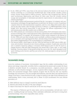 Incrementalist strategy
Given the conditions of uncertainty, ‘incrementalists’ argue that the complete understanding of com-
plexity and change is impossible: our ability both to comprehend the present and to predict the future
is therefore inevitably limited. As a consequence, successful practitioners – engineers, doctors and
politicians, as well as business managers – do not, in general, follow strategies advocated by the ratio-
nalists, but incremental strategies which explicitly recognize that the firm has only very imperfect
knowledge of its environment, of its own strengths and weaknesses, and of the likely rates and directions of
change in the future. It must therefore be ready to adapt its strategy in the light of new information and
understanding, which it must consciously seek to obtain. In such circumstances the most efficient
procedure is to:
1. Make deliberate steps (or changes) towards the stated objective.
2. Measure and evaluate the effects of the steps (changes).
3. Adjust (if necessary) the objective and decide on the next step (change).
This sequence of behaviour goes by many names, such as incrementalism, trial and error, ‘suck it
and see’, muddling through and learning. When undertaken deliberately, and based on strong back-
ground knowledge, it has a more respectable veneer, such as:
D E V E L O P I N G A N I N N O VAT I O N S T R AT E G Y
1 6 8
www.managing-innovation.com
• In the 1960s and 1970s, many firms in the electrical industry bet heavily on the future of
nuclear technology as a revolutionary breakthrough that would provide virtually costless
energy. Nuclear energy failed to fulfil its promise, and firms only recognized later that the
main revolutionary opportunities and threats for them came from the virtually costless
storage and manipulation of information provided by improvements in semiconductor and
related technologies.7
• In the 1980s, analysts and practitioners predicted that the ‘convergence’ of computer and com-
munications technologies through digitalization would lower the barriers to entry of mainframe
computer firms into telecommunications equipment, and vice versa. Many firms tried to diver-
sify into the other market, often through acquisitions or alliances, e.g. IBM bought Rohm, AT&T
bought NCR. Most proved unsuccessful, in part because the software requirements in the
telecommunications and office markets were so different.8
• The 1990s similarly saw commitments in the fast-moving fields of ICT (information and commu-
nication technology) where initial expectations about opportunities and complementarities have
been disappointed. For example, the investments of major media companies in the Internet in
the late 1990s took more than a decade to prove profitable: problems remain in delivering prod-
ucts to consumers and in getting paid for them, and advertising remains ineffective.9 There have
been similar disappointments so far in development of ‘e-entertainment’.10
• The Internet bubble, which began in the late 1990s but had burst by 2000, placed wildly opti-
mistic and unrealistic valuations on new ventures utilizing e-commerce. In particular, most of the
new e-commerce businesses selling to consumers which floated on the US and UK stock ex-
changes between 1998 and 2000 subsequently lost around 90% of their value, or were made
bankrupt. Notorious failures of that period include Boo.com in the UK, which attempted to sell
sports clothing via the Internet, and Pets.com in the USA, which attempted to sell pet food and
accessories.
c04.qxd 2/9/09 4:26 PM Page 168
 