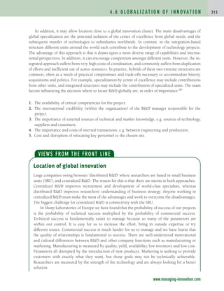 In addition, it may allow location close to a global innovation cluster. The main disadvantages of
global specialization are the potential isolation of the centre of excellence from global needs, and the
subsequent transfer of technologies to subsidiaries worldwide. In contrast, in the integration-based
structure different units around the world each contribute to the development of technology projects.
The advantage of this approach is that it draws upon a more diverse range of capabilities and interna-
tional perspectives. In addition, it can encourage competition amongst different units. However, the in-
tegrated approach suffers from very high costs of coordination, and commonly suffers from duplication
of efforts and inefficient use of scarce resources. In practice, hybrids of these two extreme structures are
common, often as a result of practical compromises and trade-offs necessary to accommodate history,
acquisitions and politics. For example, specialization by centre of excellence may include contributions
from other units, and integrated structures may include the contribution of specialized units. The main
factors influencing the decision where to locate RD globally are, in order of importance:90
1. The availability of critical competencies for the project.
2. The international credibility (within the organization) of the RD manager responsible for the
project.
3. The importance of external sources of technical and market knowledge, e.g. sources of technology,
suppliers and customers.
4. The importance and costs of internal transactions, e.g. between engineering and production.
5. Cost and disruption of relocating key personnel to the chosen site.
4 . 6 G L O B A L I Z AT I O N O F I N N O VAT I O N 2 1 3
Location of global innovation
Large companies swing between ‘distributed RD’ where researchers are based in small business
units (SBU), and centralized RD. The reason for this is that there are merits in both approaches.
Centralized RD improves recruitment and development of world-class specialists, whereas
distributed RD improves researchers’ understanding of business strategy. Anyone working in
centralized RD must make the most of the advantages and work to overcome the disadvantages.
The biggest challenge for centralized RD is connectivity with the SBU.
In Sharp Laboratories of Europe we have found that the probability of success of our projects
is the probability of technical success multiplied by the probability of commercial success.
Technical success is fundamentally easier to manage because so many of the parameters are
within our control. It is easy for us to increase the effort, bring in outside expertise or try
different routes. Commercial success is much harder for us to manage and we have learnt that
the quality of relationships is fundamental to success. There are well-understood motivational
and cultural differences between RD and other company functions such as manufacturing or
marketing. Manufacturing is measured by quality, yield, availability, low inventory and low cost.
Parameters all disrupted by the introduction of new products. Marketing is seeking to provide
customers with exactly what they want, but those goals may not be technically achievable.
Researchers are measured by the strength of the technology and are always looking for a better
solution.
VIEWS FROM THE FRONT LINE
www.managing-innovation.com
c04.qxd 2/9/09 4:26 PM Page 213
 