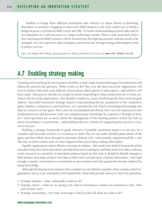 4.7 Enabling strategy making
Scanning and searching the environment identifies a wide range of potential targets for innovation and
effectively answers the question, ‘What could we do?’ But even the best-resourced organization will
need to balance this with some difficult choices about which options it will explore – and which it will
leave aside. This process should not simply be about responding to what competitors do or what cus-
tomers ask for in the marketplace. Nor should it simply be a case of following the latest technological
fashion. Successful innovation strategy requires understanding the key parameters of the competitive
game (markets, competitors, external forces, etc.) and also the role which technological knowledge can
play as a resource in this game. How can it be accumulated and shared, how can it be deployed in new
products/services and processes, how can complementary knowledge be acquired or brought to bear,
etc.? Such questions are as much about the management of the learning process within the firm as
about investments or acquisitions – and building effective routines for supporting this process is criti-
cal to success.
Building a strategic framework to guide selection of possible innovation projects is not easy. In a
complex and uncertain world it is a nonsense to think that we can make detailed plans ahead of the
game and then follow them through in systematic fashion. Life – and certainly organizational life – isn’t
like that; as John Lennon said, it’s what happens when you’re busy making other plans!
Equally organizations cannot afford to innovate at random – they need some kind of framework which
articulates how they think innovation can help them survive and grow, and they need to be able to allocate
scarce resources to a portfolio of innovation projects based on this view. It should be flexible enough to
help monitor and adapt projects over time as ideas move towards more concrete innovations – and rigid
enough to justify continuation or termination as uncertainties and risky guesswork become replaced by
actual knowledge.
Although developing such a framework is complex we can identify a number of key routines which or-
ganizations use to create and deploy such frameworks. These help provide answers to three key questions:
• Strategic analysis – what, realistically, could we do?
• Strategic choice – what are we going to do (and in choosing to commit our resources to that, what
will we leave out)?
• Strategic monitoring – over time reviewing to check is this still what we want to do?
D E V E L O P I N G A N I N N O VAT I O N S T R AT E G Y
2 1 4
www.managing-innovation.com
Inability to bridge these different motivations and cultures is a major barrier to delivering
innovation in products. Engaging in short-term RD projects is the most useful way to build a
bridge between a centralized RD centre and SBU. It creates understanding on both sides and in
our experience is a vital precursor to a major technology transfer. There is risk associated with it
that vital long-term RD resource will be diverted into fire-fighting activities and this needs to be
managed. It is our experience that managing commercial risk through strong relationships is vital
to project success.
Source: Dr Stephen Bold FREng, Managing Director, Sharp Laboratories of Europe Ltd, www.sle.sharp.co.uk.
c04.qxd 2/9/09 8:26 PM Page 214
 