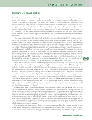 Routines to help strategic analysis
Research has repeatedly shown that organizations which simply innovate on impulse are poor per-
formers. For example, a number of studies cite firms that have adopted expensive and complex inno-
vations to upgrade their processes but which have failed to obtain competitive advantage from
process innovation.91 By contrast, those which understand the overall business, including their tech-
nological competence and their desired development trajectory are more likely to succeed. In similar
fashion, studies of product/service innovation regularly point to lack of strategic underpinning as a
key problem.92 For this reason many organizations take time – often off-site and away from the day-
to-day pressures of their ‘normal’ operations – to reflect and develop a shared strategic framework for
innovation.
The underlying question this framework has to answer is about balancing fit with business strategy
– does the innovation we are considering help us reach the strategic goals we have set ourselves (for
growth, market share, profit margin, etc.)? – with the underlying competencies – do we know enough
about this to pull it off (or if not do we have a clear idea of how we would get hold of and integrate such
knowledge)? Much can be gained through taking a systematic approach to answering these questions –
a typical approach might be to carry out some form of competitive analysis which looks at the position-
ing of the organization in terms of its environment and the key forces acting upon competition. Within
this picture questions can then be asked about how a proposed innovation might help shift the compet-
itive positioning favourably – by lowering or raising entry barriers, by introducing substitutes to rewrite
the rules of the game, etc. A wide range of tools is available to help this process. For example, the 4Ps
framework introduced in Chapter 2 can be used to review the potential for innovation.
Many structured methodologies exist to help organizations work through these questions and these
are often used to help smaller and less experienced players build management capability. Examples in-
clude the SWORD approach to help SMEs find and develop appropriate new product opportunities or
the ‘Making IT Pay’ framework offered by the UK DTI to help firms make strategic process innovation
decisions.93 Increasing emphasis is being placed on the role of intermediaries – innovation consultants
and advisors – who can provide a degree of assistance in thinking through innovation strategy – and a
number of regional and national government support programmes include this element. Examples in-
clude the IRAP programme (developed in Canada but widely used by other countries such as Thailand),
the European Union’s MINT programme, the TEKES counselling scheme in Finland, the Manufacturing
Advisory Service in the UK (modelled in part on the US Manufacturing Extension Service in the USA)
and the AMT programme in Ireland.94
In carrying out such a systematic analysis it is important to build on multiple perspectives. Reviews
can take an ‘outside-in’ approach, using tools for competitor and market analysis, or they can adopt an
‘inside-out’ model, looking for ways of deploying competencies. They can build on explorations of the
future such as the scenarios described earlier in this chapter, and they can make use of techniques like
‘technology road-mapping’ to help identify courses of action which will deliver broad strategic objec-
tives.95 But in the process of carrying out such reviews it is critical to remember that strategy is not an
exact science so much as a process of building shared perspectives and developing a framework within
which risky decisions can be located.
It is also important not to neglect the need to communicate and share this strategic analysis. Unless
people within the organization understand and commit to the analysis it will be hard for them to use it
to frame their actions. The issue of strategy deployment – communicating and enabling people to use the
4 . 7 E N A B L I N G S T R AT E G Y M A K I N G 2 1 5
www.managing-innovation.com
c04.qxd 2/9/09 8:17 PM Page 215
 