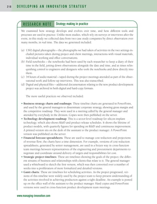 D E V E L O P I N G A N I N N O VAT I O N S T R AT E G Y
2 1 8
RESEARCH NOTE
We examined how strategy develops and evolves over time, and how different tools and
processes are used in practice. Unlike most studies, which rely on surveys or interviews after the
event, in this study we collected data from two case study companies by direct observation over
many months, in real time. The data we generated included:
(a) 1392 digital photographs – the photographs we had taken of activities in the two settings in-
cluded pictures taken during project and client meetings, interactions with visual materials,
individual working and office conversations.
(b) Field notebooks – the notebooks had been used by each researcher to keep a diary of their
time in the field, jotting down observations alongside the date and time, and at times relin-
quishing control to engineers and designers who took the notebooks and drew directly into
them.
(c) 34 hours of audio material – taped during the project meetings attended as part of the obser-
vational work and follow-up interviews. This was also transcribed.
(d) Digital and physical files – additional documentation relating to the new product development
project was archived in both digital and hard-copy formats.
The more useful practices we observed included:
• Business strategy charts and roadmaps: These timeline charts are generated in PowerPoint,
and used by the general managers to disseminate corporate strategy, showing gross margin and
the competitive roadmap. They were used in a meeting called by the general manager and
attended by everybody in the division. Copies were then published on the server.
• Technology development roadmap: This is a sector-level roadmap for silicon implant
technology; which also shows RD and product release schedules. It shows the lifetime of
product models, with quarterly figures for spending on RD and continuous improvement.
A printed version sits on the desk of the assistant to the product manager. A PowerPoint
version was published on the server.
• Financial forecast spreadsheets: These are used to manage cost reduction and projections
of revenue flow; the charts have a time dimension. For example, versions of cost reduction
spreadsheets, generated by senior management, are used in a frozen way in cross-function
team meetings between representatives of the engineering and procurement departments to
negotiate and coordinate around delivery of targets and responsibilities for cost.
• Strategic project timelines: These are timelines showing the goals of the project; the differ-
ent streams of business and relationships with clients that relate to it. The general manager
used a whiteboard to sketch the first version, which was then converted over a number of
weeks into a proliferation of more formalized and detailed versions.
• Gantt charts: These are timelines for scheduling activities. As the project progressed, ver-
sions of this timeline were widely used by the project team to keep present understanding of
the activities involved in achieving production against a tight deadline. An example is posted
up on the office wall of the assistant to the product manager. Hard copies and PowerPoint
versions were used in cross-function product development team meetings.
Strategy making in practice
www.managing-innovation.com
c04.qxd 2/9/09 4:26 PM Page 218
 