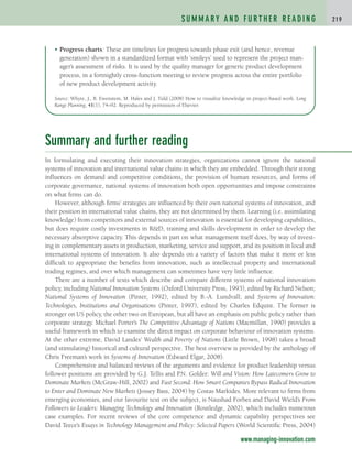 Summary and further reading
In formulating and executing their innovation strategies, organizations cannot ignore the national
systems of innovation and international value chains in which they are embedded. Through their strong
influences on demand and competitive conditions, the provision of human resources, and forms of
corporate governance, national systems of innovation both open opportunities and impose constraints
on what firms can do.
However, although firms’ strategies are influenced by their own national systems of innovation, and
their position in international value chains, they are not determined by them. Learning (i.e. assimilating
knowledge) from competitors and external sources of innovation is essential for developing capabilities,
but does require costly investments in RD, training and skills development in order to develop the
necessary absorptive capacity. This depends in part on what management itself does, by way of invest-
ing in complementary assets in production, marketing, service and support, and its position in local and
international systems of innovation. It also depends on a variety of factors that make it more or less
difficult to appropriate the benefits from innovation, such as intellectual property and international
trading regimes, and over which management can sometimes have very little influence.
There are a number of texts which describe and compare different systems of national innovation
policy, including National Innovation Systems (Oxford University Press, 1993), edited by Richard Nelson;
National Systems of Innovation (Pinter, 1992), edited by B.-A. Lundvall; and Systems of Innovation:
Technologies, Institutions and Organisations (Pinter, 1997), edited by Charles Edquist. The former is
stronger on US policy, the other two on European, but all have an emphasis on public policy rather than
corporate strategy. Michael Porter’s The Competitive Advantage of Nations (Macmillan, 1990) provides a
useful framework in which to examine the direct impact on corporate behaviour of innovation systems.
At the other extreme, David Landes’ Wealth and Poverty of Nations (Little Brown, 1998) takes a broad
(and stimulating) historical and cultural perspective. The best overview is provided by the anthology of
Chris Freeman’s work in Systems of Innovation (Edward Elgar, 2008).
Comprehensive and balanced reviews of the arguments and evidence for product leadership versus
follower positions are provided by G.J. Tellis and P.N. Golder: Will and Vision: How Latecomers Grow to
Dominate Markets (McGraw-Hill, 2002) and Fast Second: How Smart Companies Bypass Radical Innovation
to Enter and Dominate New Markets (Jossey Bass, 2004) by Costas Markides. More relevant to firms from
emerging economies, and our favourite text on the subject, is Naushad Forbes and David Wield’s From
Followers to Leaders: Managing Technology and Innovation (Routledge, 2002), which includes numerous
case examples. For recent reviews of the core competence and dynamic capability perspectives see
David Teece’s Essays in Technology Management and Policy: Selected Papers (World Scientific Press, 2004)
S U M M A RY A N D F U RT H E R R E A D I N G 2 1 9
• Progress charts: These are timelines for progress towards phase exit (and hence, revenue
generation) shown in a standardized format with ‘smileys’ used to represent the project man-
ager’s assessment of risks. It is used by the quality manager for generic product development
process, in a fortnightly cross-function meeting to review progress across the entire portfolio
of new product development activity.
Source: Whyte, J., B. Ewenstein, M. Hales and J. Tidd (2008) How to visualize knowledge in project-based work. Long
Range Planning, 41(1), 74–92. Reproduced by permission of Elsevier.
www.managing-innovation.com
c04.qxd 2/9/09 4:27 PM Page 219
 