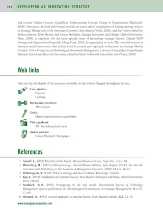 and Connie Helfat’s Dynamic Capabilities: Understanding Strategic Change in Organizations (Blackwell,
2006). Davenport, Leibold and Voelpel provide an recent edited compilation of leading strategy writers
in Strategic Management in the Innovation Economy (2nd edition, Wiley, 2006), and the review edited by
Robert Galavan, John Murray and Costas Markides, Strategy, Innovation and Change (Oxford University
Press, 2008), is excellent. On the more specific issue of technology strategy Vittorio Chiesa’s RD
Strategy and Organization (Imperial College Press, 2001) is a good place to start. The renewed interest in
business model innovation, that is how value is created and captured, is discussed in Strategic Market
Creation: A New Perspective on Marketing and Innovation Management, a review of research at Copenhagen
Business School and Bocconi University, edited by Karin Tollin and Antonella Carù (Wiley, 2008).
Web links
Here are the full details of the resources available on the website flagged throughout the text:
Case studies:
Polaroid
Corning
Interactive exercises:
4Ps analysis
Tools:
Identifying innovative capabilities
Video podcast:
3M: Identifying lead users
Audio podcast:
Simon Murdoch: Bookpages
References
1. Ansoff, I. (1965) The firm of the future. Harvard Business Review, Sept–Oct, 162–178.
2. Mintzberg, H. (1987) Crafting strategy., Harvard Business Review, July–August, 66–75. See also the
interview with Mintzberg in The Academy of Management Executive (2000) 14 (3), 31–42.
3. Whittington, R. (1994) What is Strategy and Does it Matter? Routledge, London.
4. Kay, J. (1993) Foundations of Corporate Success: How Business Strategies Add Value, Oxford University
Press, Oxford.
5. Starbuck, W.H. (1992) Strategizing in the real world. International Journal of Technology
Management, special publication on ‘Technological Foundations of Strategic Management’. 8 (1/2),
77–85.
6. Howard, N. (1983) A novel approach to nuclear fusion. Dun’s Business Month, 123, 72, 76.
D E V E L O P I N G A N I N N O VAT I O N S T R AT E G Y
2 2 0
www.managing-innovation.com
c04.qxd 2/9/09 4:27 PM Page 220
 