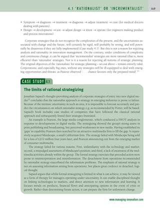 • Symptom → diagnosis → treatment → diagnosis → adjust treatment → cure (for medical doctors
dealing with patients).
• Design → development → test → adjust design → retest → operate (for engineers making product
and process innovations).
Corporate strategies that do not recognize the complexities of the present, and the uncertainties as-
sociated with change and the future, will certainly be rigid, will probably be wrong, and will poten-
tially be disastrous if they are fully implemented (Case study 4.1). But this is not a reason for rejecting
analysis and rationality in innovation management. On the contrary, under conditions of complexity
and continuous change, it can be argued that ‘incrementalist’ strategies are more rational (that is, more
efficient) than ‘rationalist’ strategies. Nor is it a reason for rejecting all notions of strategic planning.
The original objectives of the ‘rationalists’ for strategic planning – set out above – remain entirely valid.
Corporations, and especially big ones, without any strategies will be ill-equipped to deal with emerg-
ing opportunities and threats: as Pasteur observed ‘. . . chance favours only the prepared mind’.11
4 . 1 ‘ R AT I O N A L I S T ’ O R ‘ I N C R E M E N TA L I S T ’ 1 6 9
www.managing-innovation.com
CASE STUDY 4.1
Jonathan Sapsed’s thought-provoking analysis of corporate strategies of entry into new digital me-
dia12 concludes that the rationalist approach to strategy in emerging industries is prone to failure.
Because of the intrinsic uncertainty in such an area, it is impossible to forecast accurately and pre-
dict the circumstances on which rationalist strategy, e.g. as recommended by Porter, will be based.
Sapsed’s book includes case studies of companies that have followed the classical rational
approach and subsequently found their strategies frustrated.
An example is Pearson, the large media conglomerate, which conducted a SWOT analysis in
response to developments in digital media. The strategizing showed the group’s strong assets in
print publishing and broadcasting, but perceived weaknesses in new media. Having established its
‘gaps’ in capability Pearson then searched for an attractive multimedia firm to fill the gap. It expen-
sively acquired Mindscape, a small Californian firm. The strategy failed with Mindscape being sold
for a loss of £212 million four years later, and Pearson announcing exit from the emerging market
of consumer multimedia.
The strategy failed for various reasons. First, unfamiliarity with the technology and market;
second, a misjudged assessment of Mindscape’s position; and third, a lack of awareness of the mul-
timedia activities already within the group. The formal strategy exercises that preceded action were
prone to misinterpretation and misinformation. The detachment from operations recommended
by rationalist strategy exacerbated the information problems. The emphasis of rational strategy is
not on assessing information arising from operations, but places great credence in detached, logi-
cal thought.
Sapsed argues that whilst formal strategizing is limited in what it can achieve, it may be viewed
as a form of therapy for managers operating under uncertainty. It can enable disciplined thought
on linking technologies to markets, and direct attention to new information and learning. It
focuses minds on products, financial flows and anticipating options in the event of crisis or
growth. Rather than determining future action, it can prepare the firm for unforeseen change.
The limits of rational strategizing
c04.qxd 2/9/09 4:26 PM Page 169
 
