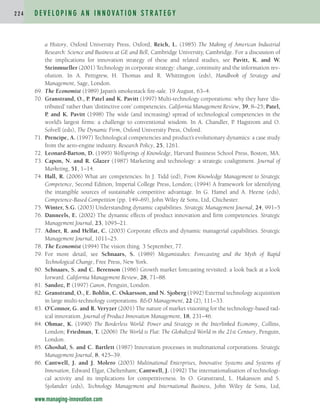 a History, Oxford University Press, Oxford; Reich, L. (1985) The Making of American Industrial
Research: Science and Business at GE and Bell, Cambridge University, Cambridge. For a discussion of
the implications for innovation strategy of these and related studies, see Pavitt, K. and W.
Steinmueller (2001) Technology in corporate strategy: change, continuity and the information rev-
olution. In A. Pettigrew, H. Thomas and R. Whittington (eds), Handbook of Strategy and
Management, Sage, London.
69. The Economist (1989) Japan’s smokestack fire-sale. 19 August, 63–4.
70. Granstrand, O., P. Patel and K. Pavitt (1997) Multi-technology corporations: why they have ‘dis-
tributed’ rather than ‘distinctive core’ competencies. California Management Review, 39, 8–25; Patel,
P. and K. Pavitt (1998) The wide (and increasing) spread of technological competencies in the
world’s largest firms: a challenge to conventional wisdom. In A. Chandler, P. Hagstrom and O.
Solvell (eds), The Dynamic Firm, Oxford University Press, Oxford.
71. Prencipe, A. (1997) Technological competencies and product’s evolutionary dynamics: a case study
from the aero-engine industry. Research Policy, 25, 1261.
72. Leonard-Barton, D. (1995) Wellsprings of Knowledge, Harvard Business School Press, Boston, MA.
73. Capon, N. and R. Glazer (1987) Marketing and technology: a strategic coalignment. Journal of
Marketing, 51, 1–14.
74. Hall, R. (2006) What are competencies. In J. Tidd (ed), From Knowledge Management to Strategic
Competence, Second Edition, Imperial College Press, London; (1994) A framework for identifying
the intangible sources of sustainable competitive advantage. In G. Hamel and A. Heene (eds),
Competence-Based Competition (pp. 149–69), John Wiley  Sons, Ltd, Chichester.
75. Winter, S.G. (2003) Understanding dynamic capabilities. Strategic Management Journal, 24, 991–5
76. Danneels, E. (2002) The dynamic effects of product innovation and firm competencies. Strategic
Management Journal, 23, 1095–21.
77. Adner, R. and Helfat, C. (2003) Corporate effects and dynamic managerial capabilities. Strategic
Management Journal, 1011–25.
78. The Economist (1994) The vision thing. 3 September, 77.
79. For more detail, see Schnaars, S. (1989) Megamistakes: Forecasting and the Myth of Rapid
Technological Change, Free Press, New York.
80. Schnaars, S. and C. Berenson (1986) Growth market forecasting revisited: a look back at a look
forward. California Management Review, 28, 71–88.
81. Sandoz, P. (1997) Canon, Penguin, London.
82. Granstrand, O., E. Bohlin, C. Oskarsson, and N. Sjoberg (1992) External technology acquisition
in large multi-technology corporations. RD Management, 22 (2), 111–33.
83. O’Connor, G. and R. Veryzer (2001) The nature of market visioning for the technology-based rad-
ical innovation. Journal of Product Innovation Management, 18, 231–46.
84. Ohmae, K. (1990) The Borderless World: Power and Strategy in the Interlinked Economy, Collins,
London; Friedman, T. (2006) The World is Flat: The Globalized World in the 21st Century, Penguin,
London.
85. Ghoshal, S. and C. Bartlett (1987) Innovation processes in multinational corporations. Strategic
Management Journal, 8, 425–39.
86. Cantwell, J. and J. Molero (2003) Multinational Enterprises, Innovative Systems and Systems of
Innovation, Edward Elgar, Cheltenham; Cantwell, J. (1992) The internationalisation of technologi-
cal activity and its implications for competitiveness. In O. Granstrand, L. Hakanson and S.
Sjolander (eds), Technology Management and International Business, John Wiley  Sons, Ltd,
D E V E L O P I N G A N I N N O VAT I O N S T R AT E G Y
2 2 4
www.managing-innovation.com
c04.qxd 2/9/09 4:27 PM Page 224
 