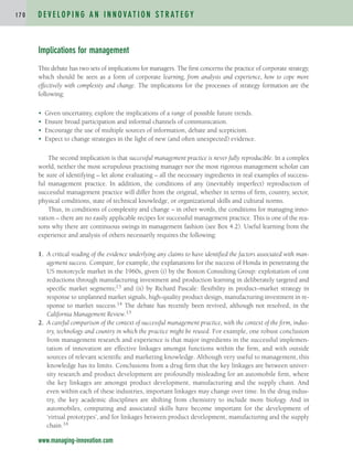 Implications for management
This debate has two sets of implications for managers. The first concerns the practice of corporate strategy,
which should be seen as a form of corporate learning, from analysis and experience, how to cope more
effectively with complexity and change. The implications for the processes of strategy formation are the
following:
• Given uncertainty, explore the implications of a range of possible future trends.
• Ensure broad participation and informal channels of communication.
• Encourage the use of multiple sources of information, debate and scepticism.
• Expect to change strategies in the light of new (and often unexpected) evidence.
The second implication is that successful management practice is never fully reproducible. In a complex
world, neither the most scrupulous practising manager nor the most rigorous management scholar can
be sure of identifying – let alone evaluating – all the necessary ingredients in real examples of success-
ful management practice. In addition, the conditions of any (inevitably imperfect) reproduction of
successful management practice will differ from the original, whether in terms of firm, country, sector,
physical conditions, state of technical knowledge, or organizational skills and cultural norms.
Thus, in conditions of complexity and change – in other words, the conditions for managing inno-
vation – there are no easily applicable recipes for successful management practice. This is one of the rea-
sons why there are continuous swings in management fashion (see Box 4.2). Useful learning from the
experience and analysis of others necessarily requires the following:
1. A critical reading of the evidence underlying any claims to have identified the factors associated with man-
agement success. Compare, for example, the explanations for the success of Honda in penetrating the
US motorcycle market in the 1960s, given (i) by the Boston Consulting Group: exploitation of cost
reductions through manufacturing investment and production learning in deliberately targeted and
specific market segments;13 and (ii) by Richard Pascale: flexibility in product–market strategy in
response to unplanned market signals, high-quality product design, manufacturing investment in re-
sponse to market success.14 The debate has recently been revived, although not resolved, in the
California Management Review.15
2. A careful comparison of the context of successful management practice, with the context of the firm, indus-
try, technology and country in which the practice might be reused. For example, one robust conclusion
from management research and experience is that major ingredients in the successful implemen-
tation of innovation are effective linkages amongst functions within the firm, and with outside
sources of relevant scientific and marketing knowledge. Although very useful to management, this
knowledge has its limits. Conclusions from a drug firm that the key linkages are between univer-
sity research and product development are profoundly misleading for an automobile firm, where
the key linkages are amongst product development, manufacturing and the supply chain. And
even within each of these industries, important linkages may change over time. In the drug indus-
try, the key academic disciplines are shifting from chemistry to include more biology. And in
automobiles, computing and associated skills have become important for the development of
‘virtual prototypes’, and for linkages between product development, manufacturing and the supply
chain.16
D E V E L O P I N G A N I N N O VAT I O N S T R AT E G Y
1 7 0
www.managing-innovation.com
c04.qxd 2/9/09 4:26 PM Page 170
 