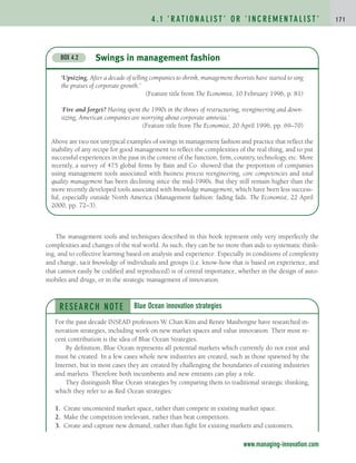 4 . 1 ‘ R AT I O N A L I S T ’ O R ‘ I N C R E M E N TA L I S T ’ 1 7 1
The management tools and techniques described in this book represent only very imperfectly the
complexities and changes of the real world. As such, they can be no more than aids to systematic think-
ing, and to collective learning based on analysis and experience. Especially in conditions of complexity
and change, tacit knowledge of individuals and groups (i.e. know-how that is based on experience, and
that cannot easily be codified and reproduced) is of central importance, whether in the design of auto-
mobiles and drugs, or in the strategic management of innovation.
RESEARCH NOTE
For the past decade INSEAD professors W. Chan Kim and Renée Mauborgne have researched in-
novation strategies, including work on new market spaces and value innovation. Their most re-
cent contribution is the idea of Blue Ocean Strategies.
By definition, Blue Ocean represents all potential markets which currently do not exist and
must be created. In a few cases whole new industries are created, such as those spawned by the
Internet, but in most cases they are created by challenging the boundaries of existing industries
and markets. Therefore both incumbents and new entrants can play a role.
They distinguish Blue Ocean strategies by comparing them to traditional strategic thinking,
which they refer to as Red Ocean strategies:
1. Create uncontested market space, rather than compete in existing market space.
2. Make the competition irrelevant, rather than beat competitors.
3. Create and capture new demand, rather than fight for existing markets and customers.
Blue Ocean innovation strategies
www.managing-innovation.com
Swings in management fashion
BOX 4.2
‘Upsizing. After a decade of telling companies to shrink, management theorists have started to sing
the praises of corporate growth.’
(Feature title from The Economist, 10 February 1996, p. 81)
‘Fire and forget? Having spent the 1990s in the throes of restructuring, reengineering and down-
sizing, American companies are worrying about corporate amnesia.’
(Feature title from The Economist, 20 April 1996, pp. 69–70)
Above are two not untypical examples of swings in management fashion and practice that reflect the
inability of any recipe for good management to reflect the complexities of the real thing, and to put
successful experiences in the past in the context of the function, firm, country, technology, etc. More
recently, a survey of 475 global firms by Bain and Co. showed that the proportion of companies
using management tools associated with business process reengineering, core competencies and total
quality management has been declining since the mid-1990s. But they still remain higher than the
more recently developed tools associated with knowledge management, which have been less success-
ful, especially outside North America (Management fashion: fading fads. The Economist, 22 April
2000, pp. 72–3).
c04.qxd 2/9/09 4:26 PM Page 171
 