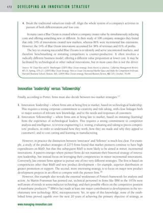 Innovation ‘leadership’ versus ‘followership’
Finally, according to Porter, firms must also decide between two market strategies:17
1. Innovation ‘leadership’ – where firms aim at being first to market, based on technological leadership.
This requires a strong corporate commitment to creativity and risk taking, with close linkages both
to major sources of relevant new knowledge, and to the needs and responses of customers.
2. Innovation ‘followership’ – where firms aim at being late to market, based on imitating (learning)
from the experience of technological leaders. This requires a strong commitment to competitor
analysis and intelligence, to reverse engineering (i.e. testing, evaluating and taking to pieces competi-
tors’ products, in order to understand how they work, how they are made and why they appeal to
customers), and to cost cutting and learning in manufacturing.
However, in practice the distinction between ‘innovator’ and ‘follower’ is much less clear. For exam-
ple, a study of the product strategies of 2273 firms found that market pioneers continue to have high
expenditures on R&D, but that this subsequent R&D is most likely to be aimed at minor, incremental
innovations. A pattern emerges where pioneer firms do not maintain their historical strategy of innova-
tion leadership, but instead focus on leveraging their competencies in minor incremental innovations.
Conversely, late entrant firms appear to pursue one of two very different strategies. The first is based on
competencies other than R&D and new product development – for example, superior distribution or
greater promotion or support. The second, more interesting strategy, is to focus on major new product
development projects in an effort to compete with the pioneer firm.18
However, this example also reveals the essential weaknesses of Porter’s framework for analysis and
action. As Martin Fransman has pointed out, technical personnel in firms like IBM in the 1970s were
well aware of trends in semiconductor technology, and their possible effects on the competitive position
of mainframe producers.19 IBM in fact made at least one major contribution to developments in the rev-
olutionary new technology: RISC microprocessors. Yet, in spite of this knowledge, none of the estab-
lished firms proved capable over the next 20 years of achieving the primary objective of strategy, as
D E V E L O P I N G A N I N N O VAT I O N S T R AT E G Y
1 7 2
www.managing-innovation.com
4. Break the traditional value/cost trade-off: Align the whole system of a company’s activities in
pursuit of both differentiation and low cost.
In many cases a Blue Ocean is created where a company creates value by simultaneously reducing
costs and offering something new or different. In their study of 108 company strategies they found
that only 14% of innovations created new markets, whereas 86% were incremental line extensions.
However, the 14% of Blue Ocean innovations accounted for 38% of revenues and 61% of profits.
The key to creating successful Blue Oceans is to identify and serve uncontested markets, and
therefore benchmarking or imitating competitors is counter-productive. It often involves a
radically different business model, offering a different value proposition at lower cost. It may be
facilitated by technological or other radical innovations, but in most cases this is not the driver.
Sources: W
. Chan Kim and R. Mauborgne (2005) Blue Ocean strategy: from theory to practice. California Management Review,
47 (3), Spring, 105–21; (2005) Blue Ocean Strategy: How to Create Uncontested Market Space and Make the Competition Irrelevant,
Harvard Business School, Boston, MA; (2004) Blue Ocean strategy, Harvard Business Review, 82 (10), October, 76–84.
c04.qxd 2/9/09 4:26 PM Page 172
 