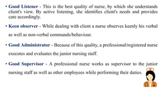 • Good Listener - This is the best quality of nurse, by which she understands
client's view. By active listening, she identifies client's needs and provides
care accordingly.
• Keen observer - While dealing with client a nurse observes keenly his verbal
as well as non-verbal commands/behaviour.
• Good Administrator - Because of this quality, a professional/registered nurse
executes and evaluates the junior nursing staff.
• Good Supervisor - A professional nurse works as supervisor to the junior
nursing staff as well as other employees while performing their duties.
 