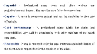 • Impartial - Professional nurse treats each client without any
prejudice/personal interest. She provides care fairly for every client.
• Capable - A nurse is competent enough and has the capability to give care
effectively.
• Good Workmanship - A professional nurse fulfils her duties and
responsibilities very well by coordinating with other members of the health
care team.
• Responsible - Nurse is responsible for the care, treatment and rehabilitation of
the client. She is responsible for the condition of the client.
 
