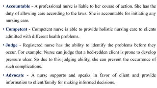 • Accountable - A professional nurse is liable to her course of action. She has the
duty of allowing care according to the laws. She is accountable for initiating any
nursing care.
• Competent - Competent nurse is able to provide holistic nursing care to clients
admitted with different health problems.
• Judge - Registered nurse has the ability to identify the problems before they
occur. For example: Nurse can judge that a bed-redden client is prone to develop
pressure ulcer. So due to this judging ability, she can prevent the occurrence of
such complications.
• Advocate - A nurse supports and speaks in favor of client and provide
information to client/family for making informed decisions.
 