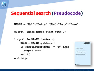 Content developed by Dartford Grammar School Computer Science Department
Sequential search (Pseudocode)
NAMES = “Bob”,”Betty”,”Kim”,”Lucy”,”Dave”
output "These names start with D"
loop while NAMES.hasNext()
NAME = NAMES.getNext()
if firstLetter(NAME) = "D" then
output NAME
end if
end loop
 