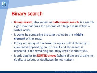 Content developed by Dartford Grammar School Computer Science Department
Binary search
• Binary search, also known as half-interval search, is a search
algorithm that finds the position of a target value within a
sorted array.
• It works by comparing the target value to the middle
element of the array;
• If they are unequal, the lower or upper half of the array is
eliminated depending on the result and the search is
repeated in the remaining sub-array until it is successful.
• It only applies to SORTED arrays (where there are usually no
duplicate values, or duplicates do not matter)
 