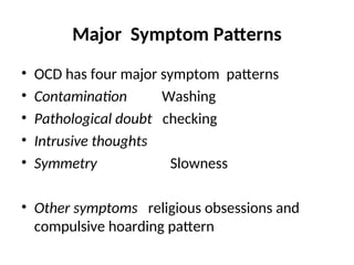 Major Symptom Patterns
• OCD has four major symptom patterns
• Contamination Washing
• Pathological doubt checking
• Intrusive thoughts
• Symmetry Slowness
• Other symptoms religious obsessions and
compulsive hoarding pattern
 