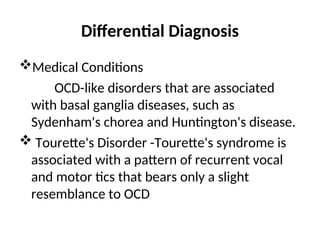 Differential Diagnosis
Medical Conditions
OCD-like disorders that are associated
with basal ganglia diseases, such as
Sydenham's chorea and Huntington's disease.
 Tourette's Disorder -Tourette's syndrome is
associated with a pattern of recurrent vocal
and motor tics that bears only a slight
resemblance to OCD
 