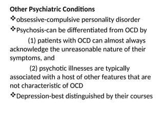 Other Psychiatric Conditions
obsessive-compulsive personality disorder
Psychosis-can be differentiated from OCD by
(1) patients with OCD can almost always
acknowledge the unreasonable nature of their
symptoms, and
(2) psychotic illnesses are typically
associated with a host of other features that are
not characteristic of OCD
Depression-best distinguished by their courses
 