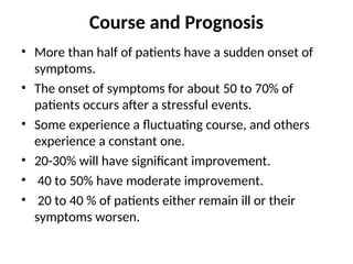 Course and Prognosis
• More than half of patients have a sudden onset of
symptoms.
• The onset of symptoms for about 50 to 70% of
patients occurs after a stressful events.
• Some experience a fluctuating course, and others
experience a constant one.
• 20-30% will have significant improvement.
• 40 to 50% have moderate improvement.
• 20 to 40 % of patients either remain ill or their
symptoms worsen.
 