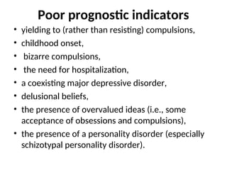 Poor prognostic indicators
• yielding to (rather than resisting) compulsions,
• childhood onset,
• bizarre compulsions,
• the need for hospitalization,
• a coexisting major depressive disorder,
• delusional beliefs,
• the presence of overvalued ideas (i.e., some
acceptance of obsessions and compulsions),
• the presence of a personality disorder (especially
schizotypal personality disorder).
 