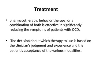 Treatment
• pharmacotherapy, behavior therapy, or a
combination of both is effective in significantly
reducing the symptoms of patients with OCD.
• The decision about which therapy to use is based on
the clinician's judgment and experience and the
patient's acceptance of the various modalities.
 
