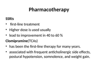 Pharmacotherapy
SSRIs
• first-line treatment
• Higher dose is used usually
• lead to improvement in 40 to 60 %
Clomipramine(TCAs)
• has been the first-line therapy for many years.
• associated with frequent anticholinergic side effects,
postural hypotension, somnolence, and weight gain.
 