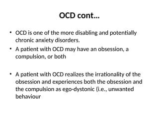 OCD cont…
• OCD is one of the more disabling and potentially
chronic anxiety disorders.
• A patient with OCD may have an obsession, a
compulsion, or both
• A patient with OCD realizes the irrationality of the
obsession and experiences both the obsession and
the compulsion as ego-dystonic (i.e., unwanted
behaviour
 