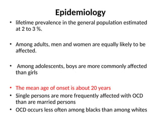 Epidemiology
• lifetime prevalence in the general population estimated
at 2 to 3 %.
• Among adults, men and women are equally likely to be
affected.
• Among adolescents, boys are more commonly affected
than girls
• The mean age of onset is about 20 years
• Single persons are more frequently affected with OCD
than are married persons
• OCD occurs less often among blacks than among whites
 