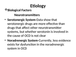 Etiology
Biological Factors
Neurotransmitters
• Serotonergic System-Data show that
serotonergic drugs are more effective than
drugs that affect other neurotransmitter
systems, but whether serotonin is involved in
the cause of OCD is not clear
• Noradrenergic System-Currently, less evidence
exists for dysfunction in the noradrenergic
system in OCD
 