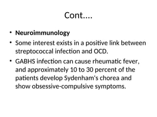 Cont....
• Neuroimmunology
• Some interest exists in a positive link between
streptococcal infection and OCD.
• GABHS infection can cause rheumatic fever,
and approximately 10 to 30 percent of the
patients develop Sydenham's chorea and
show obsessive-compulsive symptoms.
 