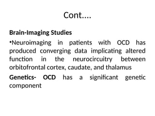 Cont....
Brain-Imaging Studies
•Neuroimaging in patients with OCD has
produced converging data implicating altered
function in the neurocircuitry between
orbitofrontal cortex, caudate, and thalamus
Genetics- OCD has a significant genetic
component
 