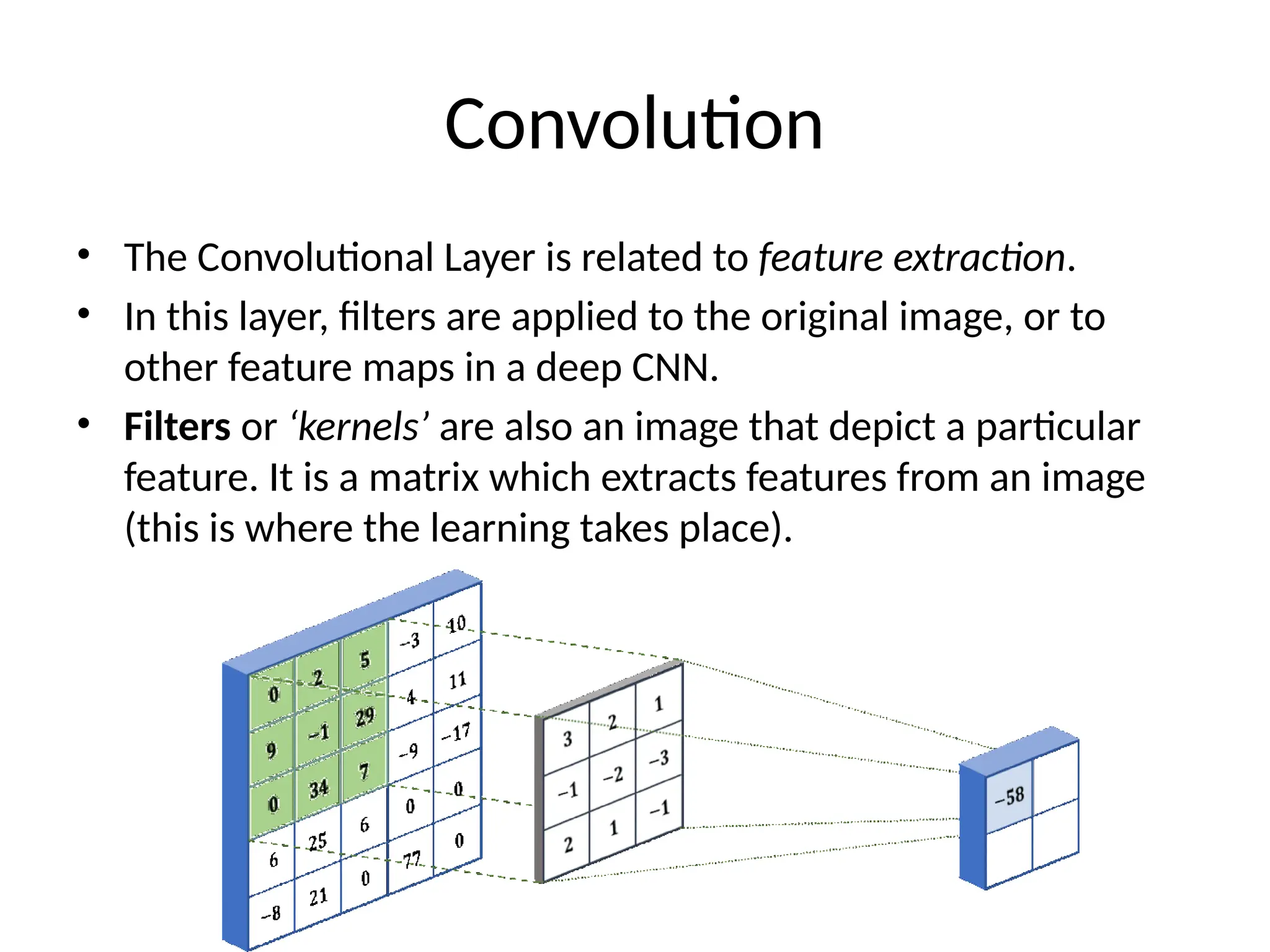 Convolution
• The Convolutional Layer is related to feature extraction.
• In this layer, filters are applied to the original image, or to
other feature maps in a deep CNN.
• Filters or ‘kernels’ are also an image that depict a particular
feature. It is a matrix which extracts features from an image
(this is where the learning takes place).
 